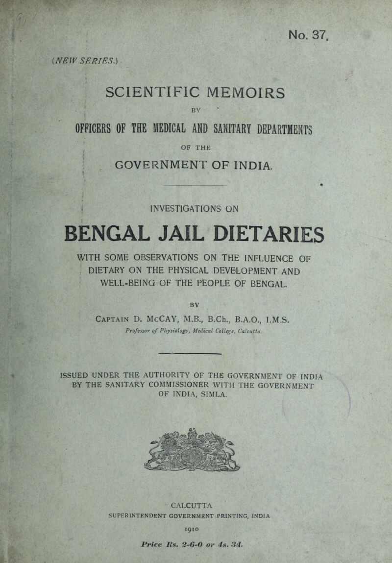 (NEW SERIES.) SCIENTIFIC MEMOIRS BY OFFICERS OF THE MEDICAL AND SANITARY DEPARTMENTS OF THE GOVERNMENT OF INDIA. i INVESTIGATIONS ON BENGAL JAIL DIETARIES WITH SOME OBSERVATIONS ON THE INFLUENCE OF DIETARY ON THE PHYSICAL DEVELOPiVlENT AND WELL-BEING OF THE PEOPLE OF BENGAL. BY Captain D. McCAY, M.B., B.Ch., B.A.O., I.M.S. Professor of Physiology, Medical College, Calcutta. ISSUED UNDER THE AUTHORITY OF THE GOVERNMENT OF INDIA BY THE SANITARY COMMISSIONER WITH THE GOVERNMENT OF INDIA, SIMLA. CALCUTTA SUPERINTENDENT GOVERNMENT iPRlNTING, INDIA igio Price lis. 2-6-0 or 4s. 3cl.