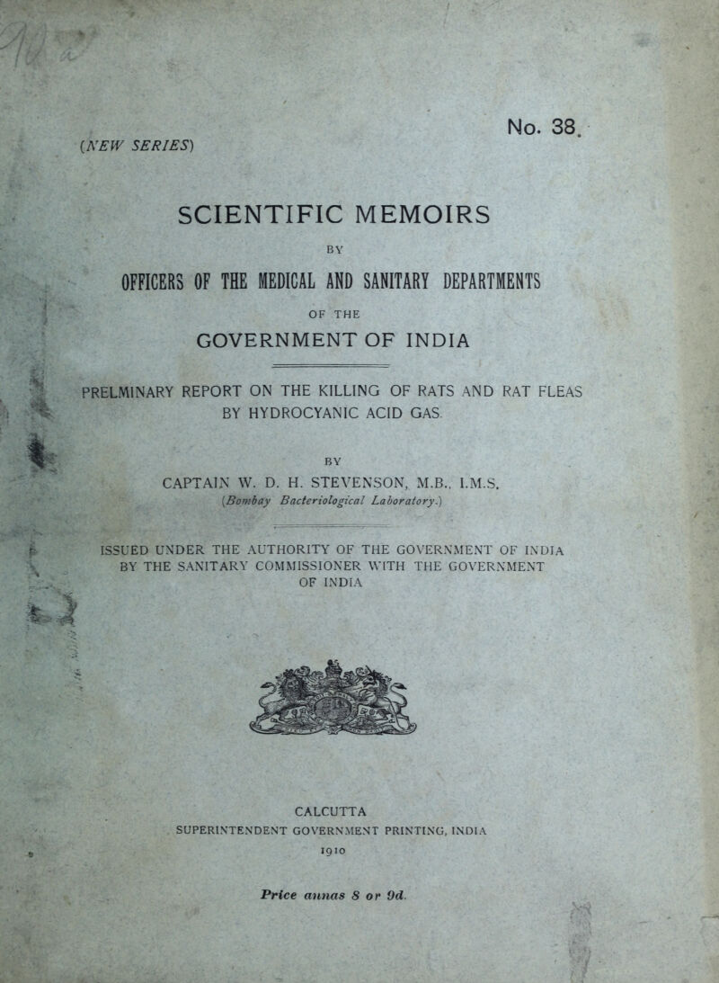 i^'E^V SERIES) SCIENTIFIC MEMOIRS BY OFFICERS OF THE MEDICAL AND SANITARY DEPARTMENTS OF THE GOVERNMENT OF INDIA PRELMINARY REPORT ON THE KILLING OF RATS AND RAT FLEAS BY HYDROCYANIC ACID GAS. BY CAPTAIN W. D. H. STEVENSON, M.B., I.M.S. [Bombay Bacteriological Laboratory.) ISSUED UNDER THE AUTHORITY OF THE GOVERNMENT OF INDIA BY THE SANITARY COMMISSIONER WITH THE GOVERNMENT OF INDIA CALCUTTA SUPERINTENDENT GOVERNMENT PRINTING. INDIA 1910 Price annas 8 or 9d.