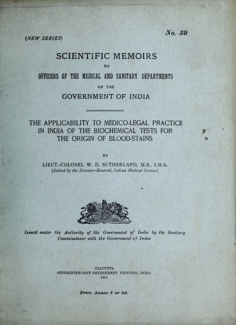 {NEW SERIES) No, 89 SCIENTIFIC MEMOIRS BY OFFICERS OF THE MEDICAL AND SANITARY DEPARTMENTS OF THE GOVERNMENT OF INDIA THE APPLICABILITY TO MEDICO-LEGAL PRACTICE IN INDIA OF THE BIOCHEMICAL TESTS FOR THE ORIGIN OF BLOOD-STAINS BY LIEUT.-COLONEL W. D. SUTHERLAND, M.B.. l.M.S. {Edited by the Director-General, Indian Medical Service) Issfted under the Authority of the Government of India by the Sanitary Commissioner with the Government of India CALCUTTA SUPERINTENDENT GOVERNMENT PRINTING, INDIA 1910 Price Annas 8 or 9d.