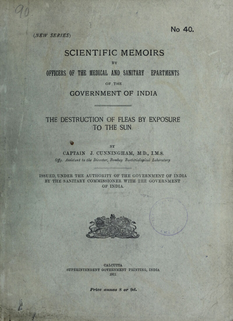 (NEW SERIES) SCIENTIFIC MEMOIRS BY OFFICERS OF THE MEDICAL AND SANITARY EPARTMENTS OF THE GOVERNMENT OF INDIA THE DESTRUCTION OF FLEAS BY EXPOSURE TO THE SUN BY CAPTAIN J. CUNNINGHAM, M.D., I.M.S. Offg. Assistant to the Director, Bombay Bacteriological Laboratory ISSUED. UNDER THE AUTHORITY OF THE GOVERNMENT OF INDIA BY THE SANITARY COMMISSIONER WITH THE GOVERNMENT OF INDIA. CALCUTTA SUPERINTENDENT GOVERNMENT PRINTING, INDIA 1911 Price annas 8 or 9d»
