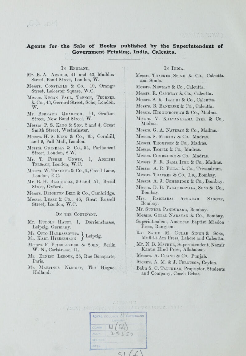 Agents for the Sale of Books published by the Superintendent of Government Printing, India, Calcutta. In England. Mr. E. A. Arnold, 41 and 43, Maddox Street, Bond Street, London, W. Messrs. Constable & Co., 10^ Orange Street, Leicester Square, W.C. Messrs. Kegan Paul, Trench, Trobner & Co., 43, Gerrard Street, Soho, London, W. Mr. Bernard Quaritch, 11, Grafton Street, New Bond Street, W. Messrs. P. S, King & Son, 2 and 4, Great Smith Street, Westminster. Messrs. H. S. King & Co., 65, Cornhill, and 9, Pall Mall, London. Messrs. Grindlay & Co., 54, Parliament Street, London, S.W. Mr. T. Fisher Unwin, 1, Adelphi Terimce, London, W.C. Messrs. W. Thacker & Co., 2, Creed Lane, London, E.C. Mr. B. H. Bl^ckwell, 50 and 51, Broad Street, Oxford. Messrs. Deighton Bell & Co., Cambridge. Messrs. LuzAC & Co., 46, Great Russell Street, London, W.C. On the Continbnt. Mr. Rudolf Haupt, 1, Dorrienstrasse, Leipzig, Germany. Mr. Otto Harrassowitz Mr. Karl Hieuseman Messrs. R. Friedlander & Sohn, Berlin W. N., Carlstrasse, 11. Mr. Ernest Leroux, 28, Rue Bonaparte, Paris. Mr. jNIartinus Nuhoff, The Hague^ Holland. riTz It- • j Leipzig In India. Messrs. Thacker, Spink & Co., Calcutta and Simla. Messrs. Newman & Co., Calcutta. IMessrs. R. Cambray & Co., Calcutta. Messrs. S. K. Lahiri & Co., Calcutta. Messrs. B. Baxeujee & Co., Calcutta. Messrs. HiGGiNBOTHAM & Co., Madras. Messrs. V. Kalyanarama Iyer & Co., Madras. Messrs. G. A. Natesan & Co., Madras. Messrs. S. Murthy & Co., Madras. ]Messrs. Thompson & Co., Madras. Messrs. TffMPLE & Co., Madras. Messrs. Combridge & Co., Madras. Messrs. P. R. Rama Iyer & Co., Madras. Messrs. A. R. Pillai & Co., Trivandrum. Messrs. Thacker & Co., Ld., Bombay. Messrs. A. J. Combridge & Co., Bombay. Messrs. D. B. Taraporevala, Sons & Co., Bombay. Mrs. Radhabai Atmaram Sagoon, Bombay. Mr. Sunder Panduramg, Bombay. Messrs. GopAL Narayan & Co., Bombay. Superintendent, American Baptist Mission Press, Rangoon. Rai Sahib M. Gulab Singh & Sons, Mufid-i-Am Press, Lahore and Calcutta. ^ Mr. N. B. ]\L\thur, Superintendent, Nazair Kanun Hind Press, Allahabad. Messrs. A. Chand & Co., Punjab. Messrs. A. M. & J. Ferguson, Ceylon. Babu S. C. Talukdar, Proprietor, Students and Company, Cooch Behar. Hf.YAL COL- . 5ICIANS CLASS