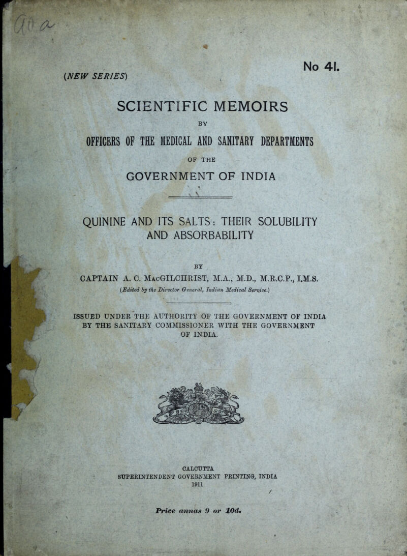 No 41. (NEW SERIES) SCIENTIFIC MEMOIRS BY OFFICERS OF THE MEDICAL AND SANITARY DEPARTMENTS OF THE GOVERNMENT OF INDIA QUININE AND ITS SALTS: THEIR SOLUBILITY AND ABSORBABILITY BY CAPTAIN A. C. MacGILCHRIST, M.A., M.D., M.R.C.P., I.M.S. {Edited by the Director General, Indian Medical Service.) ISSUED UNDER THE AUTHORITY OF THE GOVERNMENT OF INDIA BY THE SANITARY COMMISSIONER WITH THE GOVERNMENT OF INDIA. CALCUTTA SUPERINTENDENT GOVERNMENT PRINTING, INDIA 1911 / Price annas 9 or 10dm
