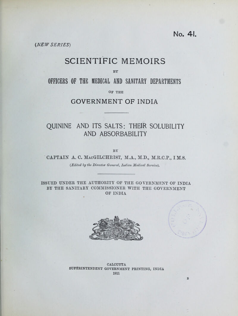 (NEW SERIES) SCIENTIFIC MEMOIRS BY OFFICERS OF TBE MEDICAL AND SANITARY DEPARTMENTS Of the GOVERNMENT OF INDIA QUININE AND ITS SALTS: THEIR SOLUBILITY AND ABSORBABILITY BY CAPTAIN A. C. MacGILCHRIST, M.A., M.D., M.R.C.P., I.M.S. {Edited hy the Director General, Indian Medical Service). ISSUED UNDER THE AUTHORITY OF THE GOVERNMENT OF INDIA BY THE SANITARY COMMISSIONER WITH THE GOVERNMENT OF INDIA CALCUTTA SUPERINTENDENT GOVERNMENT PRINTING, INDIA 1911 B