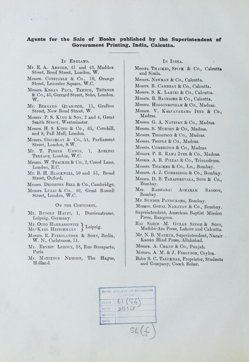 Agrents for the Sale of Books published by the Superintendent of Government Printing, India, Calcutta. In England. Mr. E. A. Arnold, 41 and 43, Maddox Street, Bond Street, London, W. Messrs. Constable & Co., 10, Orange Street, Leicester Square, W.C. Messrs. Kegan Paul, Trench, Trobner & Co., 43, Gerrard Street, Soho, London, W. Mr. Bernard Quaritch, 11, Grafton Street, New Bond Street, W. Messrs P. S. King & Son, 2 and 4, Great Smith Street, Westminster. Messrs. H. S. King & Co., 65, Cornhill, and 9, Pall Mall, London. Messrs. Grindlay & Co., 54, Parliament Street, London, S.W. Mr. T. Fisher Unwin, 1, Adelphi Terrace, London, W.C. Messrs. W. Thacker & Co., 2, Creed Lane, London, E.C. Mr. B. H. BL.4CKWELL, 50 and 51, Broad Street, Oxford. Messrs. Deighton Bell & Co., Cambridge. Messrs. Luzac & Co., 46, Great Russell Street, London, W.C. On the Continent. Mr. Rudolf Haupt, 1, Dorrienstrasse, Leipzig, Germany. Mr. Otto Harrassowitz ) t • • Mr. Karl Hiersemann j -^^^P^'^^g- Messrs. R. Fkiedlander & Sohn, Berlin, W. N., Carlstrasse, 11. Mr. Ernest Leroux, 28, Rue Bonaparte, Paris. 7\Ir. ]\Iartinus Nijhoff, The Hague, Holland. In India. Messrs. Thacker, Spink & Co., Calcutta and Simla. Messrs. Newman & Co., Calcutta. Messrs. R. Cambray & Co., Calcutta. Messrs. S. K. Lahiri & Co., Calcutta. Messrs. B. Banerjee & Co., Calcutta. Messrs. Higginbotham & Co., Madras. Messrs. V. Kalyanarama Iyer & Co., Madras. Messrs. G. A. Natesan & Co., Madras. Messrs. S. Murthy & Co., Madras. Messrs. Thompson & Co., Madras. Messrs. Tkmple & Co., Madras. Messrs. Combridge & Co., Madras. Messrs. P. R. Rama Iyer & Co., INIadras. Messrs. A. R. Pillai & Co., Trivandrum. Messrs. Thacker & Co., Ld., Bombay. Messrs. A. J. Combridge & Co., Bombay. Messrs. D, B. Taraporevala, Sons & Co., Bombay. Mrs. Radhabai Atmaram Sagoon, Bombay. Mr. Sunder Pandurawg, Bombay. Messrs. GopAL Narayan & Co., Bombay. Superintendent, American Baptist Mission Press, Rangoon. Rai Sahib M. Gulab Singh & Sons, Mufid-i-Am Press, Lahore and Calcutta. Mr. N. B. Mathur, Superintendent, Nazair Kanun Hind Press, Allahabad. Messrs. A. Chand & Co., Punjab. Messrs. A. M. & J. Ferguson, Ceylon. Babu S. C. Talukdar, Proprietor, Students and Company, Cooch Behar. RPYAL COLLir.V CP PHYSICIANS OLA 80UF;t;i i DATb