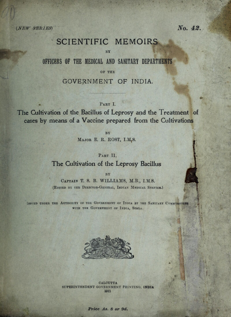 SCIENTIFIC MEMOIRS A ..ypK^ ■ BY OFFICERS OF THE MEDICAL AND SANITARY DEPARTMENTS OF THE GOVERNMENT OF INDIA. • Part L The Cultivation of the Bacillus of Leprosy and the Treatment of cases hy means of a Vaccine prepared from the Cultivations BY Major E. R. EOST, LM^S. Part II. The Cultivation of the Leprosy Bacillus BY Captain T. S. B. WILLIAMS, M.B., I.M.S. (Edited by the Director-General, Indian Medical Servicb.) Issued under the Authoeity of the Government of India by the Sanitary CoMMissioiipit WITH THE Government op India, Simla. t . { CALCUTTA SUPERINTENDENT GOVERNMENT PRINTING, INDIA. 1911 Price As. 8 or 9d.