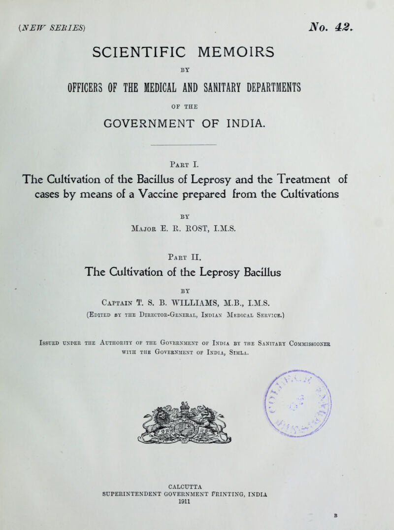 SCIENTIFIC MEMOIRS BY OFFICERS OF THE MEDICAL AND SANITARY DEPARTMENTS OF THE GOVERNMENT OF INDIA. Part I. The Cultivation of the Bacillus of Leprosy and the Treatment of cases by means of a Vaccine prepared from the Cultivations BY Major E. R. EOST, I.M.S. Part II. The Cultivation of the Leprosy Bacillus BY Captain T. S. B. WILLIAMS, M.B., I.M.S. (Edited by the Directoe-Gexeral, Indiax Medical Service.) Issued under the Authority of the Government of India by the Sanitary Comjiissioner WITH THE GOVEENJIEXT OF InDIA, SiMLA. CALCUTTA SUPERINTENDENT GOVERNMENT FEINTING, INDIA 1911 B