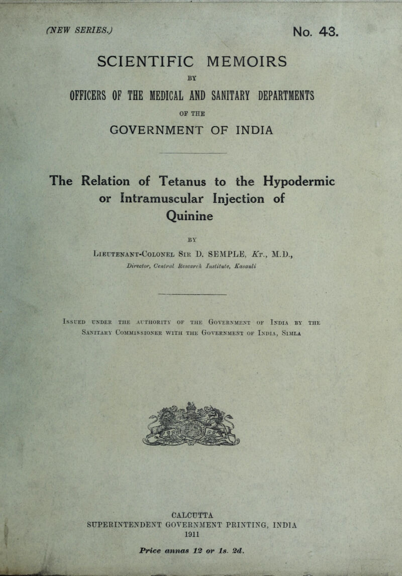 SCIENTIFIC MEMOIRS BY OFFICERS OF THE MEDICAL ADD SANITARY DEPARTMENTS OP THE GOVERNMENT OF INDIA The Relation of Tetanus to the Hypodermic or Intramuscular Injection of Quinine BY Lieutenant-Colonel Sir D. SEMPLE, Kt., M.D., Director, Central Research Institute, Kasauli Issued under the authority of the Government of India by the Sanitary Commissioner with the Government of India, Simla CALCUTTA SUPERINTENDENT GOVERNMENT PRINTING, INDIA 1911 Price annas 12 or Is. 2d.