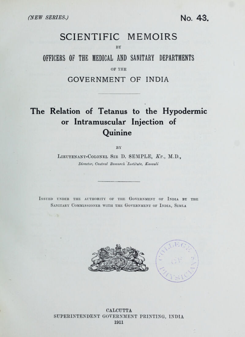 SCIENTIFIC MEMOIRS BY OFFICERS OF THE MEDICAL ADD SANITARY DEPARTMENTS OF THE GOVERNMENT OF INDIA The Relation of Tetanus to the Hypodermic or Intramuscular Injection of Quinine BY Lieutenant-Colonel Sir 1). SEMPLE, Kt., M.D., Director, Central Research Institute, Kasauli Issued under the authority of the Government of India by the Sanitary Commissioner with the Government of India, Simla CALCUTTA SUPERINTENDENT GOVERNMENT PRINTING, INDIA 1911