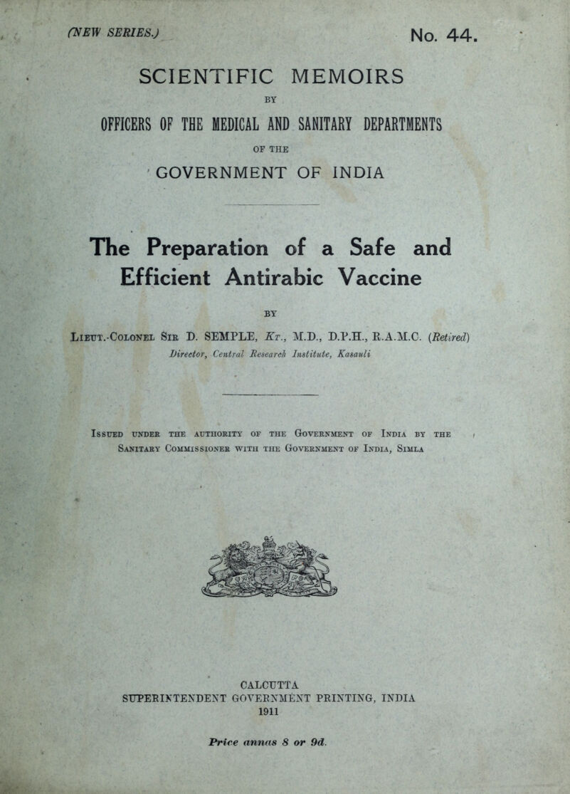SCIENTIFIC MEMOIRS BY OFFICERS OF THE MEDICAL AND SANITARY DEPARTMENTS OF THE GOVERNMENT OF INDIA The Preparation of a Safe and Efficient Antirabic Vaccine BY LiETJT.-CoLONEL SiR D. SEMPLE, Kt., M.D., D.P.H., R.A.M.C. {Retired) Lireetor, Central Research Institute, Kasauli Issued under the authority of the Government of India by the / Sanitary Commissioner with the Government of India, Simla CALCUTTA SUPEEIKTEXDEXT GOTEEXMEXT PEIXTIXG, IXDIA 1911 JPriee annas 8 or 9d.