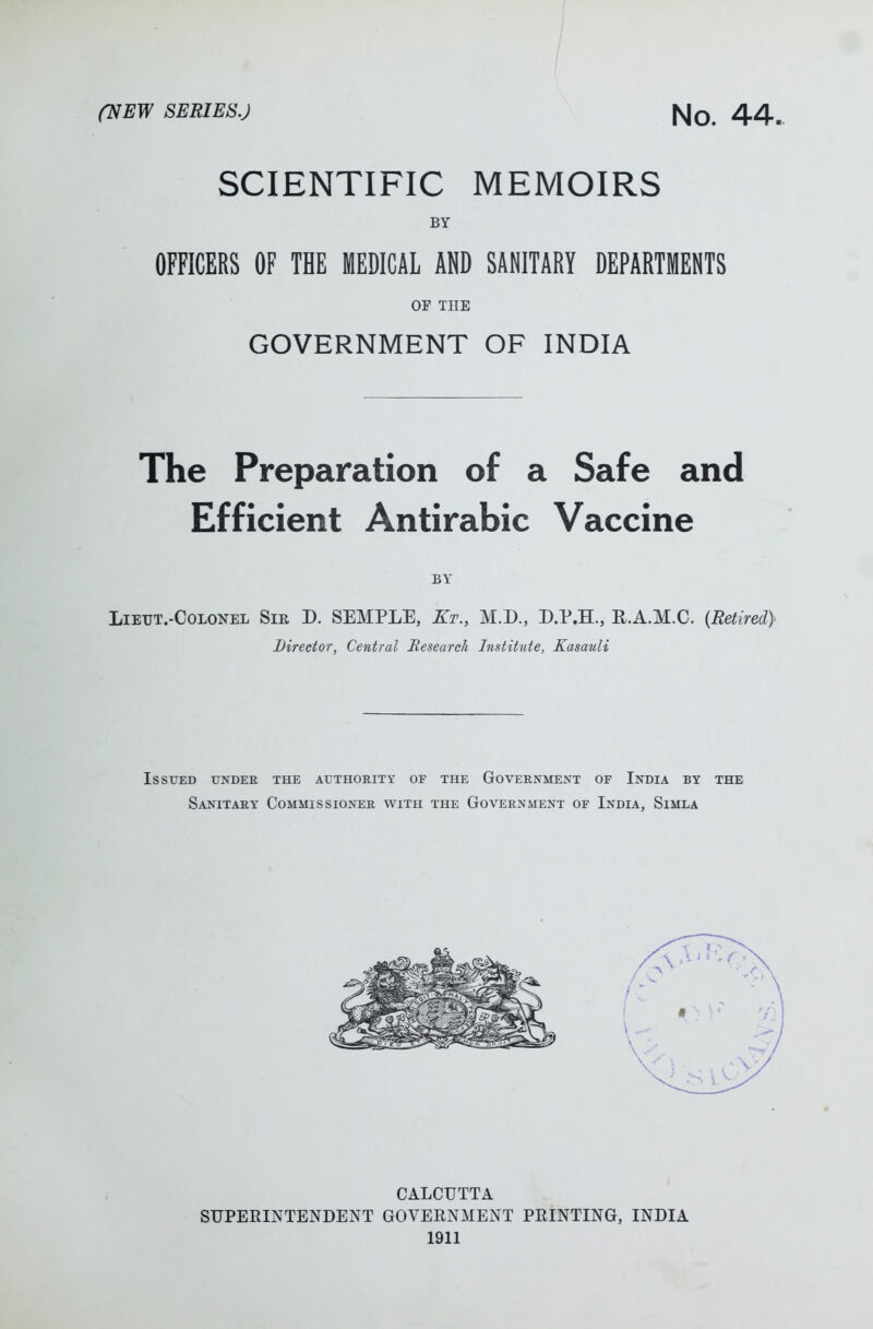 SCIENTIFIC MEMOIRS BY OFFICERS OF THE MEDICAL AND SANITARY DEPARTMENTS OF THE GOVERNMENT OF INDIA The Preparation of a Safe and Efficient Antirabic Vaccine BY LiEUT.-CoLONEL SiE D. SEMPLE, Kt., M.D., D.P.H., R.A.M.C. {Retired} Director, Central Research Institute, Kasauli Issued under the authority of the Government of India by the Sanitary Commissioner with the Government of India, Simla CALCUTTA SUPERINTENDENT GOVERNMENT PRINTING, INDIA 1911