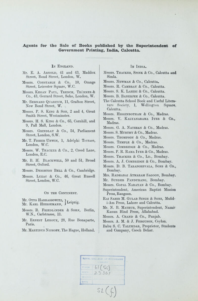 Agents for the Sale of Books published by the Superintendent of Government Printing^, India, Calcutta. In England. Mr. E. A. Arnold, 41 and 43, Maddox Street, Bond Street, London, W. Messrs. Constable & Co.. 10, Orange Street, Leicester Square, W.C. Messrs. Kegan Paul, Trench, Trubner & Co., 43, Gerrard Street, Soho, London, W. Mr. -Bernard Quaritch, 11, Grafton Street, New Bond Street, W. , Messrs. P. S. King & Son, 2 and 4, Great Smith Street, Westminster. Messrs. H. S. King & Co., 65, Cornhill, and 9, Pall MaU, London. Messrs. Grindlay & Co., 54, Parliament Street, London, S.W. Mr. T. Fisher Unwin, 1, Adelphi Terrace, London, W.C. Messrs. W. Thacker & Co., 2, Creed Lane, London, E.C. Mr. B. H. Blackwell, 50 and 51, Broad Street, Oxford. Messrs. Deighton Bell & Co., Cambridge. Messrs. Luzac & Co., 46, Great Kussell Street, London, W.C. On the Continent. Mr. Otto Harrassowitz, i-^ . . Mr. Karl Hiersemann, i^^^P^^S- Messrs. R. FriedlXnder & Sohn, Berlin, W.N,, Carlstrasse, 11. Mr. Ernest Leroux, 28, Rue Bonaparte, Paris. Mr. Martinus Nijhoff, The Hague, Holland. In India. Messrs. Thacker, Spink & Co., Calcutta and Simla. Messrs. Newman & Co., Calcutta. Messrs. R. Cambray & Co., Calcutta. Messrs. S. K. Lahiri & Co., Calcutta. Messrs. B. Banerjee & Co., Calcutta. The Calcutta School Book and Useful Litera- ture Society, 1, Wellington Square, Calcutta. Messrs. Higginbotham & Co., Madras. Messrs. V. Kalyanarama Iyer & Co., Madras. Messrs. G. A. Natesan & Co., Madras. Messrs. S. Murthy & Co., Madras. Messrs. Thompson & Co., Madras. Messrs. Temple & Co., Madras. Messrs. Combridge & Co., Madras. Messrs. P. R. Rama Iyer & Co., Madras. Messrs. Thacker & Co., Ld., Bombay. Messrs. A. J. Combridge & Co., Bombay. Messrs. D. B. Taraporevala, Sons & Co., Bombay. Mrs. Radhabai Atmaram Sagoon, Bombay. Mr. Sunder Pandurang, Bombay. Messrs. Gopal Narayan & Co., Bombay. Superintendent, American Baptist Mission Press, Rangoon. Rai Sahib M. Gulab Singh & Sons, Mufid- i-Am Press, Lahore and Calcutta. Mr. N. B. Mathur, Superintendent, Nazair Kanun Hind Press, Allahabad. Messrs. A. Chand & Co., Punjab. Messrs. A. M. & J. Ferguson, Ceylon. Babu S. C. Talukdar, Proprietor, Students and Company, Cooch Behar.