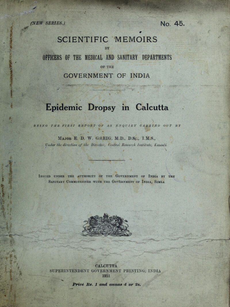 SCIENTIFIC MEMOIRS BY OFFICERS OF THE MEDICAL AND SANITARY DEPARTMENTS OP THE GOVERNMENT OF INDIA Epidemic Dropsy in Calcutta BEING THE FIRST REPORT OF AN ENQUIRY CARRIED OUT BY Major E. D. W. GMiEIG, M.D., D.Sc., I.M.S., Under the direction of the Director, Central Research Institute, Kasauli Issued under the authority of the Government of India by the Sanitary Commissioner with the Government of India, Simla CAXCUTTA SUPERINTENDENT GOVERNMENT PRINTING, INDIA 1911 Price Re. 1 and a/nnas 4 or 2s.