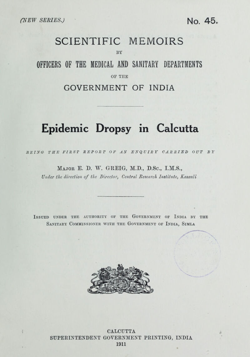 SCIENTIFIC MEMOIRS BY OFFICERS OF THE MEDICAL AND SANITARY DEPARTMENTS OP THE GOVERNMENT OF INDIA Epidemic Dropsy in Calcutta BEING TRTS FIRST REPORT OF AN ENQUIRY CARRIED OUT ST Major E. D. W. GREIG, M.D., D.Sc, I.M.S., Under the direction of the Director, Central Research Institute, KasauH Issued uxdee the authority of the Goveexment of I>'dia by the Sa2sitaey Commissioner with the Government of India, Simla CALCUTTA SUPERINTENDENT GOVEENMENT PRINTING, INDIA 1911