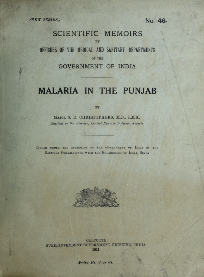 (f . SCIENTIFIC MEMOIRS BY OFFICERS OF THE MEDICAL AHD SANITARY DEPARTMENTS OF THE GOVERNMENT OF INDIA MALARIA IN THE PUNJAB Major S. R. CHRISTOPHERS, M.B., I.M.8., Assistant to the Director, Central Research Institute, Kasauli Issued undek the authority of the Government of India by the Sanitary Commissioner with the Government of India, Simla CALCUTTA SUPERINTENDENT GOVERNMENT PRINTING, INDIA 1911 't Price Rs, 2 or 3s.