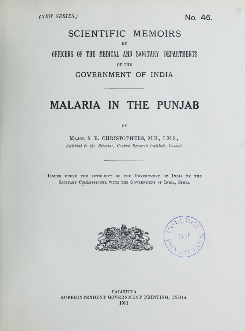 SCIENTIFIC MEMOIRS BY OFFICERS OF THE MEDICAL AND SANITARY DEPARTMENTS OF THE GOVERNMENT OF INDIA MALARIA IN THE PUNJAB BY Major S. R. CHRISTOPHERS, M.B., I.M.S., Assistant to the Director, Central Research Institute, Kasauli Issued under the authority of the Government of India by the Sanitary Commissioner with the Government of India, Simla CALCUTTA SUPERINTENDENT GOVERNMENT PRINTING, INDIA 1911