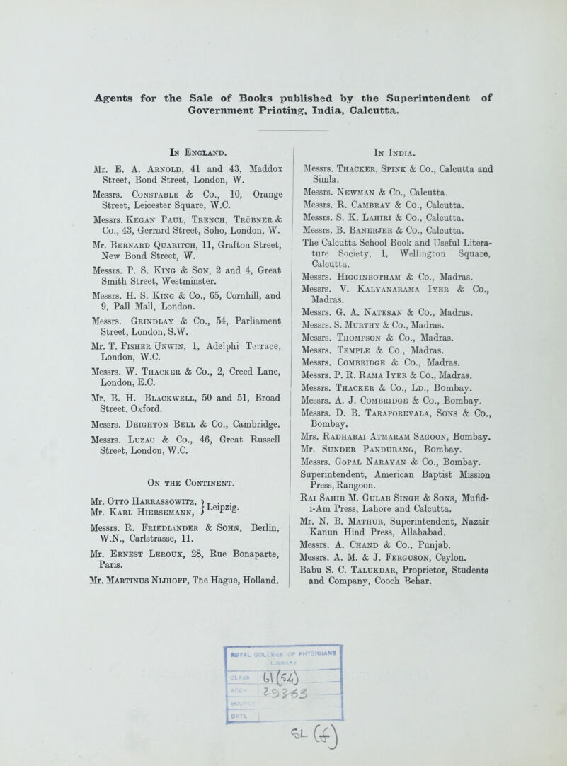 Agents for the Sale of Books published by the Superintendent of Government Printing, India, Calcutta. Ik England. Mr. E. A. Arnold, 41 and 43, Maddox Street, Bond Street, London, W. Messrs. Constable & Co., 10, Orange Street, Leicester Square, W.C. Messrs. Kegan Paul, Trench, Trubner & Co., 43, Gerrard Street, Soho, London, W. Mr. Bernard Quaritch, 11, Grafton Street, New Bond Street, W. Messrs. P. S. King & Son, 2 and 4, Great Smith Street, Westrninster. Messrs. H. S. King & Co., 65, Cornhill, and 9, Pall Mall, London. Messrs. Grindlay & Co., 54, Parliament Street, London, S.W. Mr. T. Fisher Unwin, 1, Adelphi Terrace, London, W.C. Messrs. W. Thacker & Co., 2, Creed Lane, London, E.C. Mr. B. H. Blackwell, 50 and 51, Broad Street, Oxford. Messrs. Deighton Bell & Co., Cambridge. Messrs. Luzac & Co., 46, Great Russell Street, London, W.C. On the Continent. Mr. Otto Harrassowitz, ) ^ . . Mr. Karl Hiersemann, Messrs. R. Friedlander & Sohn, Berlin, W.N., Carlstrasse, 11. Mr. Ernest Leroux, 28, Rue Bonaparte, Paris. Mr. Martinus Nijhoff, The Hague, Holland. In India. Messrs. Thacker, Spink & Co., Calcutta and Simla. , Messrs. Newman & Co., Calcutta. I Messrs. R. Cambray & Co., Calcutta. Messrs. S. K. Lahiri & Co., Calcutta. ' Messrs. B. Banerjee & Co., Calcutta, j The Calcutta School Book and Useful Litera- j ture Society, 1, Wellington Square, Calcutta. j Messrs. Higginbotham & Co., Madras. Messrs. V. Kalyanarama Iyer & Co., Madras. Messrs. G. A. Natesan & Co., Madras. Messrs. S. Murthy & Co., Madras. Messrs. Thompson & Co., Madras. Messrs. Temple & Co., Madras. Messrs. Combridge & Co., Madras. Messrs. P. R. Rama Iyer & Co., Madras. Messrs. Thacker & Co., Ld., Bombay. Messrs. A. J. Combridge & Co., Bombay, Messrs. D. B. Taraporevala, Sons & Co., Bombay. Mrs, Radhabai Atmaram Sagoon, Bombay. Mr. Sunder Pandurang, Bombay. Messrs. Gopal Narayan & Co., Bombay. Superintendent, American Baptist Mission Press, Rangoon. Rai Sahib M. Gulab Singh & Sons, Mufid- i-Am Press, Lahore and Calcutta. Mr, N. B. Mathur, Superintendent, Nazair Kanun Hind Press, Allahabad. Messrs. A. Chand & Co., Punjab. Messrs. A. M. & J. Ferguson, Ceylon. Babu S. C. Talukdar, Proprietor, Students and Company, Cooch Behar.