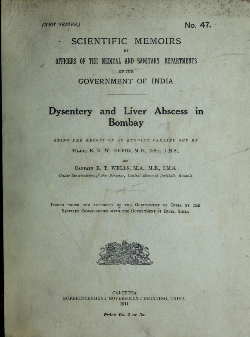 (VBw SERIES.) No. 47. • SCIENTIFIC MEMOIRS BY OFnCERS OF THE MEDICAL AND SANITARY DEPARTMENTS OF THE GOVERNMENT OF INDIA Dysentery and Liver Abscess in Bombay BEING TRE REPORT OF AN ENQUIRY CARRIED OUT BY Major E. D. W. GREIG, M.D., D.Sc, I.M.S., AKD Captain E. T. WELLS, M.A., M.B., I.M.S. Under the direction of the Director, Central Research Institute, Kasauli Issued tjndek the authority of the Government of India by the Sanitary Commissioner with the Government of India, Simla CALCUTTA SUPEIIINTENDENT GOVEENMENT PRINTING, INDIA 1911 Price Us. 2 or 3s.