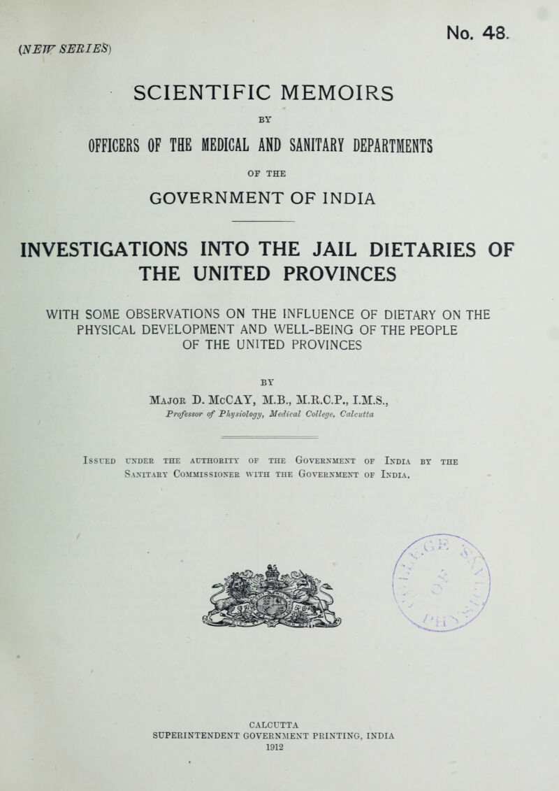 SCIENTIFIC MEMOIRS BY OFFICERS OF THE MEDICAL AND SANITARY DEPARTMENTS OF THE GOVERNMENT OF INDIA INVESTIGATIONS INTO THE JAIL DIETARIES OF THE UNITED PROVINCES WITH SOME OBSERVATIONS ON THE INFLUENCE OF DIETARY ON THE PHYSICAL DEVELOPMENT AND WELL-BEING OF THE PEOPLE OF THE UNITED PROVINCES BY Major D. McCAY, M.B., M.R.C.P., I.M.S., Professor of Physiology, Medical College, Calcutta IsSrED rNDER THE AUTHOEITY OF THE GoVERXMEjS'T OF InDIA BY THE SaXITAEY CoMMISSIOXER WITH THE GOVERXMEXT OF IXDIA. CALCUTTA SUPERINTENDENT GOVERNIMENT PRINTING, INDIA 1912