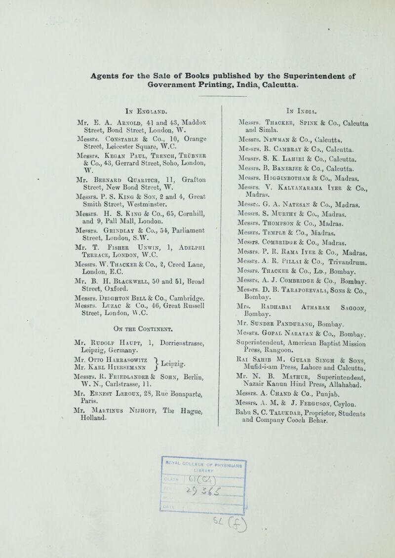 Agents for the Sale of Books published by the Superintendent of Government Printing-, India, Calcutta. In England. Mr. E. A. Arnold, 41 and 43, Maddox Street, Bond Street, London, W. ]\Iessrs. Constable & Co., 10, Orange Street, Leicester Square, W.C. Messrs. Kegan Paul, Trench, Trub>^er & Co., 43, Gerrard Street, Soho, London, W. Mr. Bernard Quauitcs, 11, Grafton Street, New Bond Street, W. Messrs. P. S. King & Sox, 2 and 4, Great Smith Street, Westminster. Messrs. H. S. King & Co., 65, Cornliill, and 9, Pall Mall, London. Messrs. Geindlay & Co., 54, Parliament Street, London, S.W. Mr. T. FisHEE Unwin, 1, Adelphi Terrace, London, W.C. Messrs. W. Thacker & Co., 2, Creed Lane, Loudon, E.C. Mr. B. H. Blackwell, 50 and 51, Broad Street, Oxford. Messrs. Deighton Bell & Co., Cambridge. iMessrs. Luzac & Co., 46, Great Russell Street, London, W .C. On the Continent. Mr. Rudolf Haupt, 1, Dorrienstrasse, Leipzig, Germany. Mr. Otto Haerasowitz ) t • • Mr. Karl Hiersemann J ^'^'P^^S- Messrs. R. Friedlander & Sohn, Berlin, W. N., Carlstrasse, 11. Mr. Ernest Leeoux, 2S, Rue Bonaparte, Paris. Mr. Mautinus Nijhoff, The Hague, Holland. In India. Messrs.. Thacker, Spink & Co., Calcutta and Simla. Messrs. jNewman & Co., Calcutta. Messrs. R. Cambray & Co., Calcutta. Messrs. S. K. Lahiri & Co., Calcutta. Messrs. B. Banerjee & Co., Calcutta. Messrs. Higginbotham & Co., Madras. Messrs. V. Kalyanauama Iyer & Co., Madras. Messr,;. G. A. Natesan & Co., Madras. Messrs. S. MuRTHY & Co., Madras, Messrs. Thompson & Co., Madras. Messrs. Temple & Co., Madras. Messrs. Combridge & Co., Madras. Messrs. P. R. Rama Iyer & Co., Madras. Messrs. A. R. Pillai & Co., Trivandrum. Messrs. Thacker & Co., Ld., Bombay. Messrs. A. J. Combridge & Co., Bombay. Messrs. D. B. Taraporevala, Sons & Co., Bombay. Mr^;. Radhabai Atmaeam Saooon, Bombay. Mr. Sundee Panduraxg, Bombay. Messrs, Gopal Narayan & Co., Bombaj-, Superintendent, American Baptist Mission Press, Rangoon. Rai Sahib M. Gulab Singh & Sons, Mufid-i-am Press, Lahore and Calcutta! Mr. N. B. Mathur, SuperinteudeJit, Nazair Kanun Hind Press, Allahabad, Messrs. A. Chand & Co., Punjab. Messrs. A. M. & J. Ferguson, Ceylon. Babu S. C. Talukdar, Proprietor, Students and Company Cooch Behar. HCYAL COLLSGE OP rHYai«UN« LIBKAKY ^5