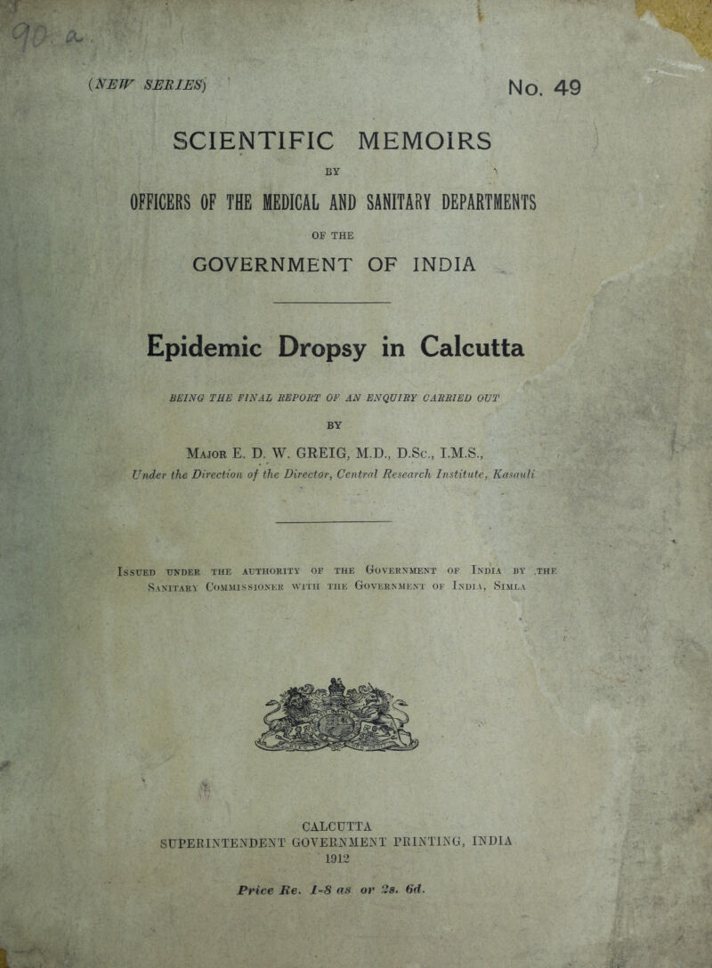*• r iivVi** V-T (new series) No. 49 SCIENTIFIC MEMOIRS BY S OFFICERS OF THE MEDICAL ADD SANITARY DEPARTMENTS OF THE GOVERNMENT OF INDIA , Epidemic Dropsy in Calcutta BEING THE FINAL REPORT OF AN ENQUIRY CARRIED OUT BY Major E. D. W. GREIG, M.D., D.Sc., I.M.S., i » Under the Direction of the Director, Central Research Institute, Kasauli Issued under the authority of the Government of India by .the. Sanitary Commissioner with the Government of India, Simla SUPERINTENDENT GOVERNMENT PRINTING, INDIA 1912 Price Re. as or 2s. 6d.