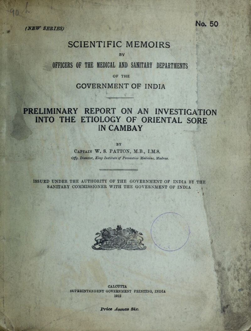 No. 50 (NSW SESIBS) SCIENTIFIC MEMOIRS BY OFFICERS OF THE MEDICAL AND SANITARY DEPARTMENTS OF THE GOVERNMENT OF INDIA PRELIMINARY REPORT ON AN INVESTIGATION INTO THE ETIOLOGY OF ORIENTAL SORE IN CAMBAY BY Captain W. S. PATTON, M.B., I.M.S. Offg. Director, King Institute of Preventive Medicine, Madras. ISSUED UNDER THE AUTHORITY OF THE GOVERNMENT OF INDIA BY THE SANITARY COMMISSIONER WITH THE GOVERNMENT OF INDIA CALCUTTA SUPERINTENDENT GOVERNMENT PRINTING, INDIA 1912 Price Annas Six.