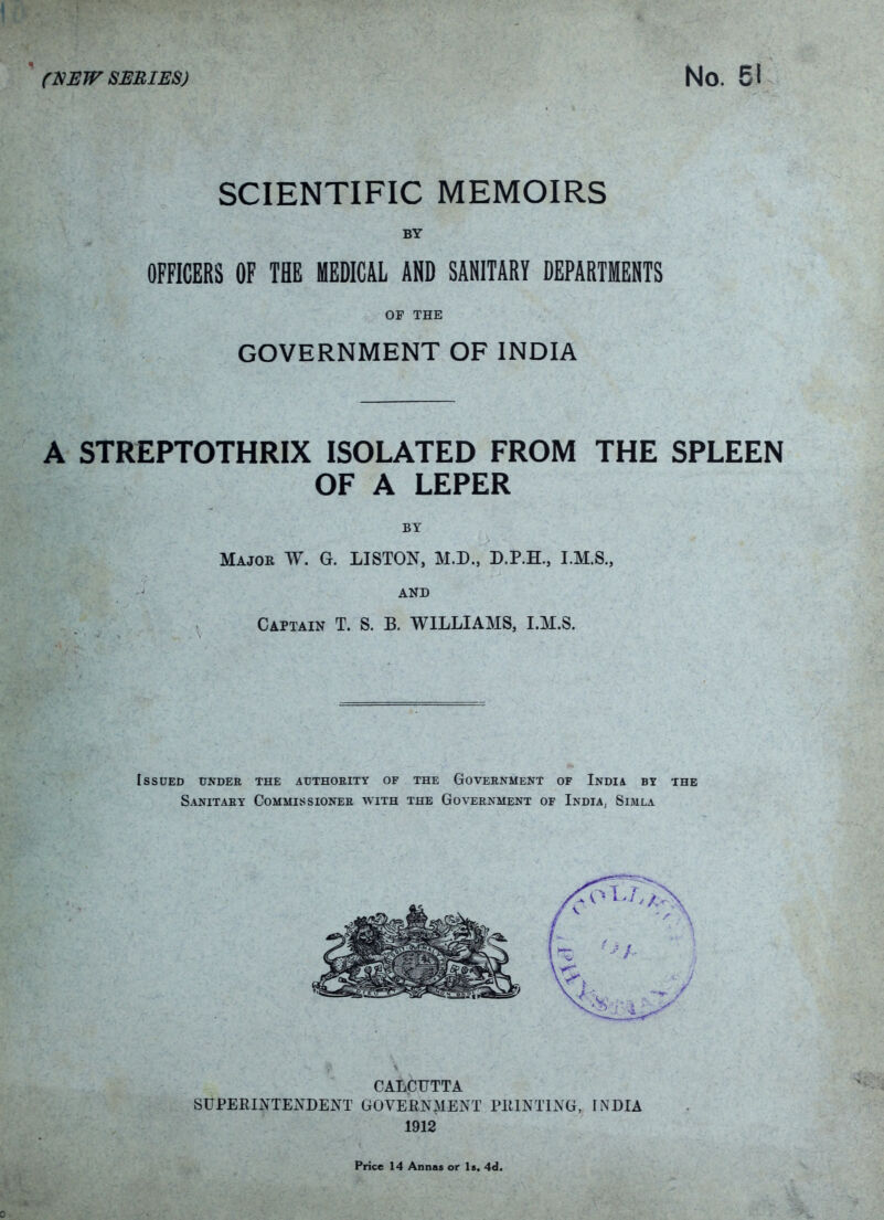 SCIENTIFIC MEMOIRS BY OFFICERS OF THE MEDICAL AND SANITARY DEPARTMENTS OF THE GOVERNMENT OF INDIA A STREPTOTHRIX ISOLATED FROM THE SPLEEN OF A LEPER Major W. G. LISTON, M.D., D.P.H., I.M.S., AND Captain T. S. B. WILLIAMS, I.M.S. Issued under the authority of the Government of India by the Sanitary Commissioner with the Government of India, Simla CALCUTTA SUPERINTENDENT GOVERNMENT PRINTING, INDIA 1912