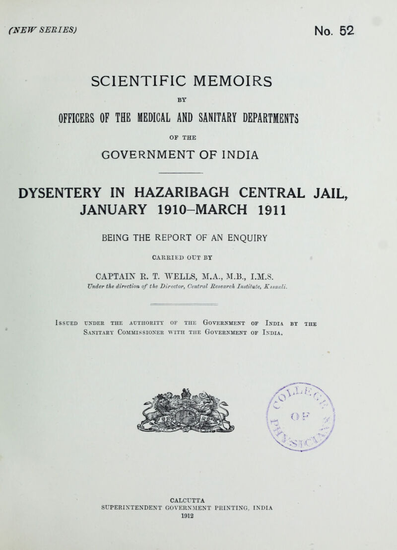 SCIENTIFIC MEMOIRS BY OFFICERS OF THE MEDICAL AND SANITARY DEPARTMENTS OF THE GOVERNMENT OF INDIA DYSENTERY IN HAZARIBAGH CENTRAL JAIL, JANUARY 1910-MARCH 1911 BEING THE REPORT OF AN ENQUIRY CARRIED OUT BY CAPTAIN R. T. WELLS, M.A., M.B., I.M.S. Under the direction of the Director, Central Research Institute, Kisaiili. Issued under the authority of the Government of India by the Sanitary Commissioner with the Government of India, CALCUTTA SUPERINTENDENT GOVERNMENT PRINTING, INDIA 1912
