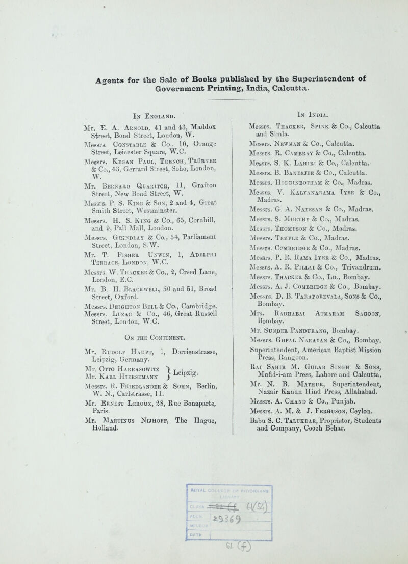Agents for the Sale of Books published by the Superintendent of Government Printing, India, Calcutta- In England. Mr. E. A. Arnold, 41 and 43, Maddox Street, Bond Street, London, W. Messrs. Constable & Co., 10, Orange Street, Leicester Square, W.C. Messrs. Kegan Paul, Trench, Trubner St Co., 43, Gerrard Street, Soho, London, W. Mr. Bernard Qlaritch, 11, Grafton Street, New Bond Street, W. Messrs. P. S. King & Son, 2 and 4, Great Smith Street, Westminster. Messrs. H. S. King & Co., 65, Cornhill, and 9, Pall Mall, London. Messrs. Grindlay & Co., 54, Parliament Street, London, S.W. Mr. T. Fisher Unwin, 1, Adelphi Terrace, London, W.C. Messrs. W. Thacker St Co., 2, Creed Lane, London, E.C. Mr. B. H. Blackwell, 50 and 51, Broad Street, Oxford. Messrs. Deighton Bell & Co., Cambridge. Messrs. Luzac St Co., 46, Great Russell Street, London, W.C. On the Continent. Mr. Rudolf IIaupt, 1, Dorrienstrasse, Leipzig, Germany. Mr. Otto Harrasowitz ) Mr. Karl IIiersemann j Messrs. R. Friedlander St Sohn, Berlin, W. N., Carlstrasse, 11. Mr. Ernest Leroux, 28, Rue Bonaparte, Paris. Mr. Martinus Nijhoff, The Hague, Holland. In India. Messrs. Thacker, Spink St Co., Calcutta and Simla. Messrs. Newman St Co., Calcutta. Messrs. R. Cambray St Co., Calcutta. Messrs. S. K. Lahiri St Co., Calcutta. Messrs. B. Banerjee St Co., Calcutta. Messrs. Higginbotham St Co., Madras. Messrs. Y. Kalyanarama Iyer St Co., Madras. Messrs. G. A. Natesan & Co., Madras. Messrs. S. Murthy St Co., Madras. Messrs. Thompson St Co., Madras. Messrs. Temple St Co., Madras. Messrs. Combridge St Co., Madras. Messrs. P. R. Rama Iyer St Co., Madras. Messrs. A. R. Pillai Si Co., Trivandrum. Messrs. Thacker St Co., Ld., Bombay. Messrs. A. J. Combridge St Co., Bombay. Messrs. D. B. Taraporevala, Sons Si Co., Bombay. Mrs. Radhabai Atmaram Sagoon, Bombay. Mr. Sun.der Pandurang, Bombay. Messrs. Gopal Narayan St Co., Bombay. Superintendent, American Baptist Mission Press, Rangoon. Rai Sahib M. Gulab Singh St Sons, Mufid-i-am Press, Lahore and Calcutta. Mr. N. B. Mathur, Superintendent, Nazair Kanun Hind Press, Allahabad. Messrs. A. Chand St Co., Punjab. Messrs. A. M. St J. Ferguson, Ceylon. Babu S. C. Talukdar, Proprietor, Students and Company, Cooch Behar. =**44- I j ROYAL