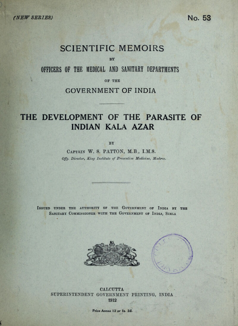 (NEW SERIES) NO. SCIENTIFIC MEMOIRS BY OFFICERS OF THE MEDICAL AND SANITARY DEPARTMENTS OP THE GOVERNMENT OF INDIA THE DEVELOPMENT OF THE PARASITE OF INDIAN KALA AZAR BY Captain W. S. PATTON, M.B., I.M.S. Offg. Director, King Institute of Preuentiue Medicine, Madras. Issued under the authority of the Government of India by the Sanitary Commissioner with the Government of India, Simla CALCUTTA SUPERINTENDENT GOVERNMENT PRINTING, INDIA 1912 Price Annas 12 or Is. 2d.