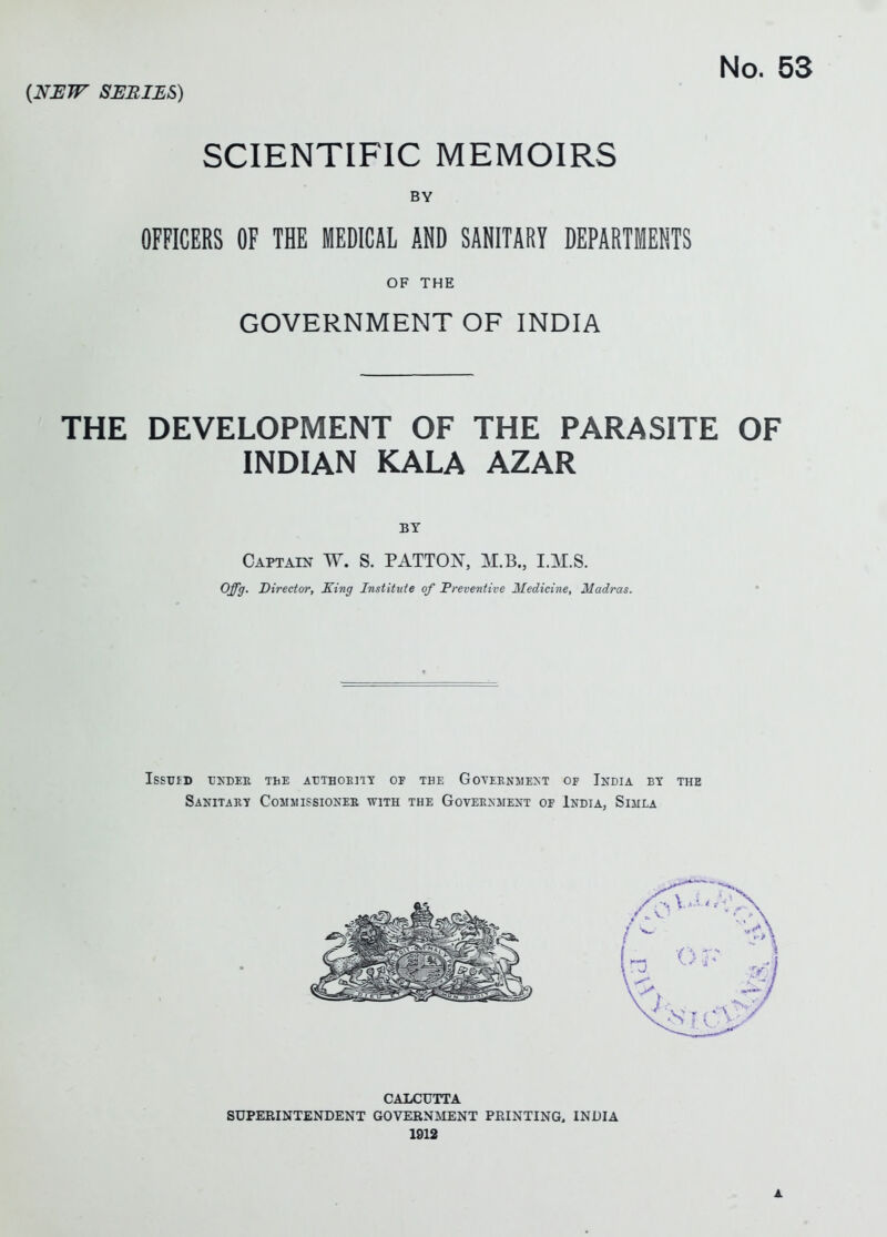 SCIENTIFIC MEMOIRS BY OFFICERS OF THE MEDICAL AND SANITARY DEPARTMENTS OF THE GOVERNMENT OF INDIA THE DEVELOPMENT OF THE PARASITE OF INDIAN KALA AZAR BY Captain W. S. PATTON, M.B., I.M.S. Offg. Director, King Institute of Preventive Medicine, Madras. Issuid under the authority of the Government of India by the Sanitary Commissioner with the Government of IndiAj Simla CALCUTTA SUPERINTENDENT GOVEENMENT PRINTING, INDIA 1912