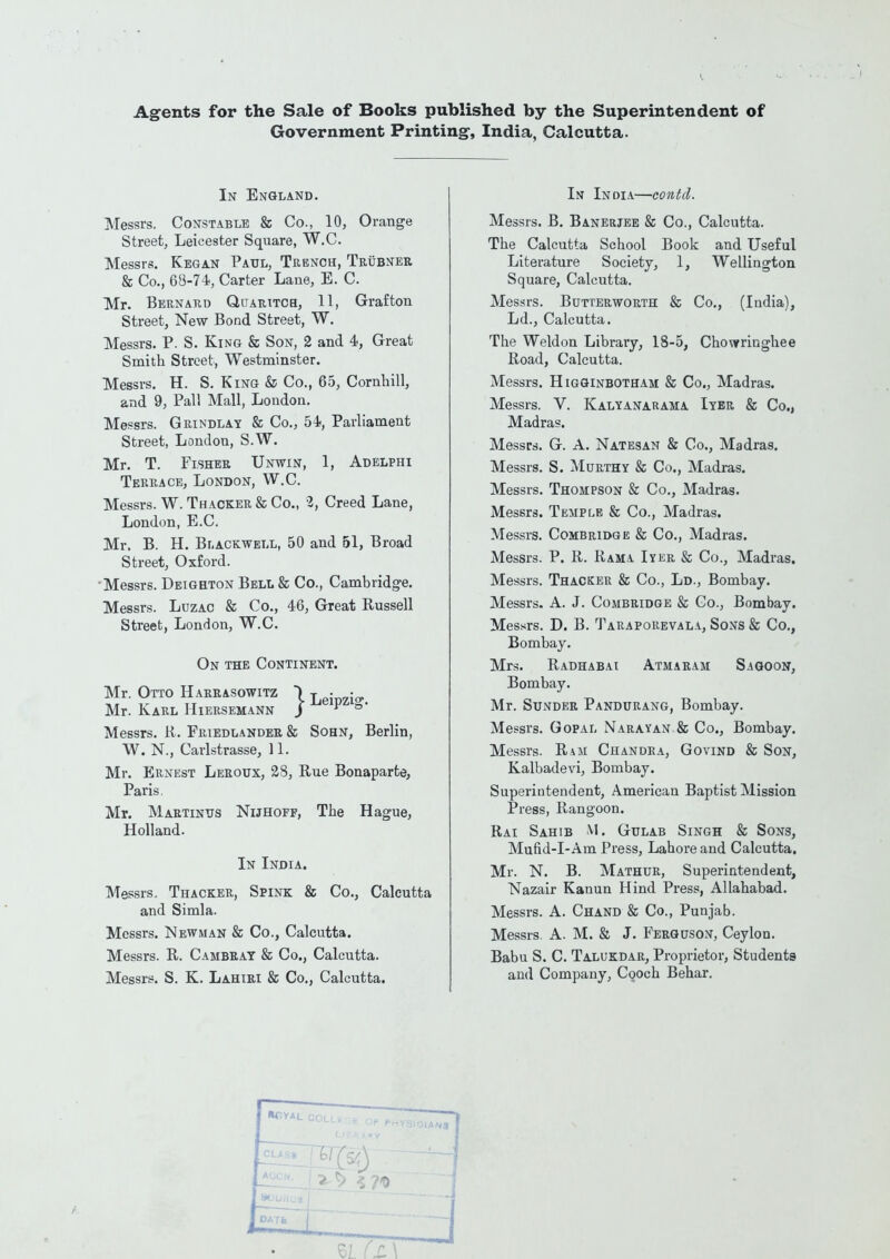 Agents for the Sale of Books published by the Superintendent of Government Printing, India, Calcutta. In England. Messrs. Constable & Co., 10, Orange Street, Leicester Square, W.C. Messrs. Kegan Paul, Trench, Trubner & Co., 68-74, Carter Lane, E. C. Mr. Bernard Quaritch, 11, Grafton Street, New Bond Street, W. Messrs. P. S. King & Son, 2 and 4, Great Smith Street, Westminster. Messrs. H. S. King & Co., 65, Cornhill, and 9, Pall Mall, London. Messrs. Grindlay & Co., 54, Parliament Street, London, S.W. Mr. T. Fisher Unwin, 1, Adelphi Terrace, London, W.C. Messrs. W. Thacker & Co., i, Creed Lane, London, E.C. Mr. B. H. Blackwell, 50 and 51, Broad Street, Oxford. Messrs. Deighton Bell & Co., Cambridge. Messrs. Luzac & Co., 46, Great Russell Street, London, W.C. On the Continent. Mr. Otto Harrasowitz *) LeiPZio. Mr. Karl Hiersemann / p °' Messrs. R. Friedlander & Sohn, Berlin, W. N., Carlstrasse, 11. Mr. Ernest Leroux, 28, Rue Bonaparte, Paris. Mr. Martinus Nlthoff, The Hague, Holland. In India. Messrs.. Thacker, Spink & Co., Calcutta and Simla. Messrs. Newman & Co., Calcutta. Messrs. R. Cambray & Co., Calcutta. Messrs. S. K. Lahiri & Co., Calcutta. In India—contd. Messrs. B. Banerjee & Co., Calcutta. The Calcutta School Book and Useful Literature Society, 1, Wellington Square, Calcutta. Messrs. Bdtterworth & Co., (India), Ld., Calcutta. The Weldon Library, 18-5, Chowringhee Road, Calcutta. Messrs. Higginbotham & Co., Madras. Messrs. V. Kalyanarama Iyer & Co., Madras. Messrs. G. A. Natesan & Co., Madras. Messrs. S. Murthy & Co., Madras. Messrs. Thompson & Co., Madras. Messrs. Temple & Co., Madras. Messrs. Combridge & Co., Madras. Messrs. P. R. Rama Iyer & Co., Madras. Messrs. Thacker & Co., Ld., Bombay. Messrs. A. J. Combridge & Co., Bombay. Messrs. D. B. Taraporevala, Sons & Co., Bombay. Mrs. Radhabai Atmaram Sagoon, Bombay. Mr. Sunder Pandurang, Bombay. Messrs. Gopal Narayan & Co., Bombay. Messrs. Ram Chandra, Govind & Son, Kalbadevi, Bombay. Superintendent, American Baptist Mission Press, Rangoon. Rai Sahib M. Gulab Singh & Sons, Mufid-I-Am Press, Lahore and Calcutta. Mr. N. B. Mathur, Superintendent, Nazair Kanun Hind Press, Allahabad. Messrs. A. Chand & Co., Punjab. Messrs. A. M. & J. Ferguson, Ceylon. Babu S. C. Talukdar, Proprietor, Students and Company, Cooch Behar. *^YAL COLLf GE Of PHYSICIANS
