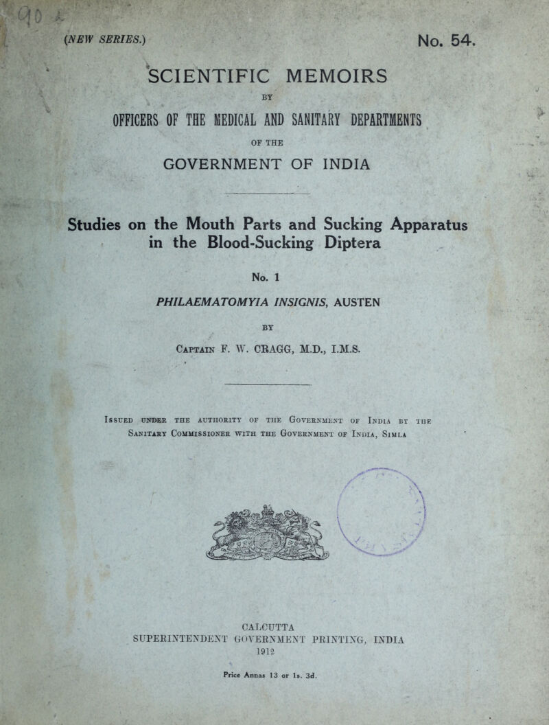 'SCIENTIFIC MEMOIRS BY OFFICERS OF THE KEDICAL AND SANITARY DEPARTMENTS OF THE GOVERNMENT OF INDIA Studies on the Mouth Parts and Sucking Apparatus in the Blood-Sucking Diptera No. 1 PHILAEMATOMYIA INSIGNIS, AUSTEN BT Captain F. W. CRAGG, M.D., I.M.S. Issued under the AUTHOaixy of the Goveenment of India bx tue Sanitaht Commissionee with the Government of India, Simla CALCUTTA SUPERIXTEXDEXT GOVERNMEXT PRIXTIXG, IXDIA 1912 Price Annas 13 or Is. 3d.
