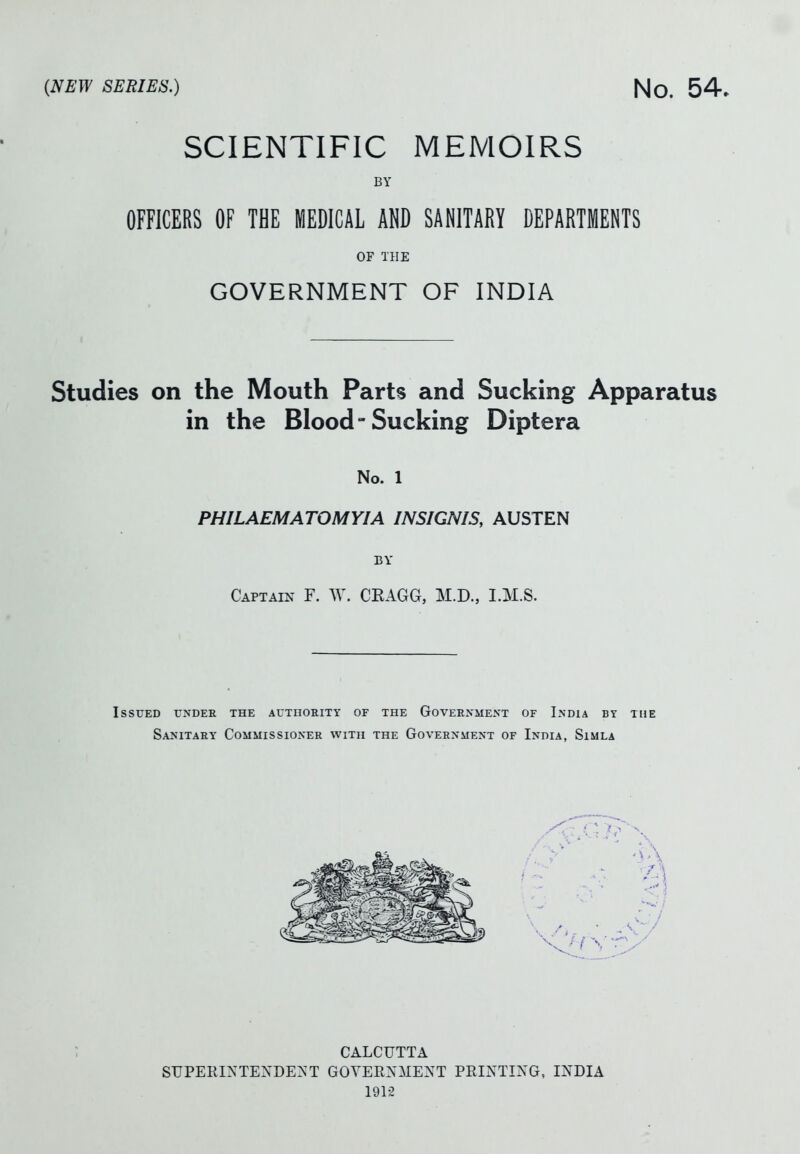 SCIENTIFIC MEMOIRS BY OFFICERS OF THE MEDICAL AND SANITARY DEPARTMENTS OF THE GOVERNMENT OF INDIA Studies on the Mouth Parts and Sucking Apparatus in the Blood-Sucking Diptera No. 1 PHILAEMATOMYIA INSIGNIS, AUSTEN BY Captain F. W. CEAGG, M.D., I.M.S. Issued undee the AuxnoiiiTY of the Goveenme>'t of India by the Sanitary Commissioner with the Government of India, Simla CALCUTTA SUPERINTEXDE^^T GOYERXMENT PRINTING, INDIA 1912