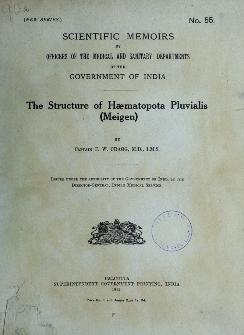 {NEW SERIES.) No. 55. SCIENTIFIC MEMOIRS BY OFFICERS OF THE MEDICAL AND SANITARY DEPARTMENTS OF THE GOVERNMENT OF INDIA The Structure of Ha^matopota Pluvialis (Meigen) BY Captain F. W. CRAGG, M.D., I.M.S. Issued under the authoeity of the Government of India by the Director-General, Indian Medical Service. CALCUTTA SUPERINTEJv'DENT GOVERNMENT PRINTING, INDIA 191Sd Price Re. 1 and Annas 2,or Is. 9d.