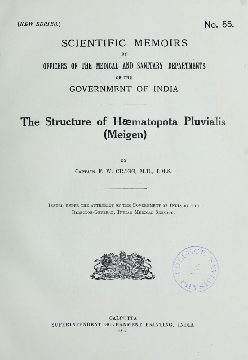 (NEW SERIES.) No. 55. SCIENTIFIC MEMOIRS BY OFFICERS OF THE MEDICAL AND SANITARY DEPARTMENTS OF THE GOVERNMENT OF INDIA The Structure of Hfiematopota Pluvialis (Meigen) BY Captain F. W. CRAGG, M.D., I.M.S. Issued undee the authority of the Government of India by the Director-General, Indian Medical Service. CALCUTTA SUPEEINTETsDElN'T GOVERNMENT PRINTING, INDIA 191ii