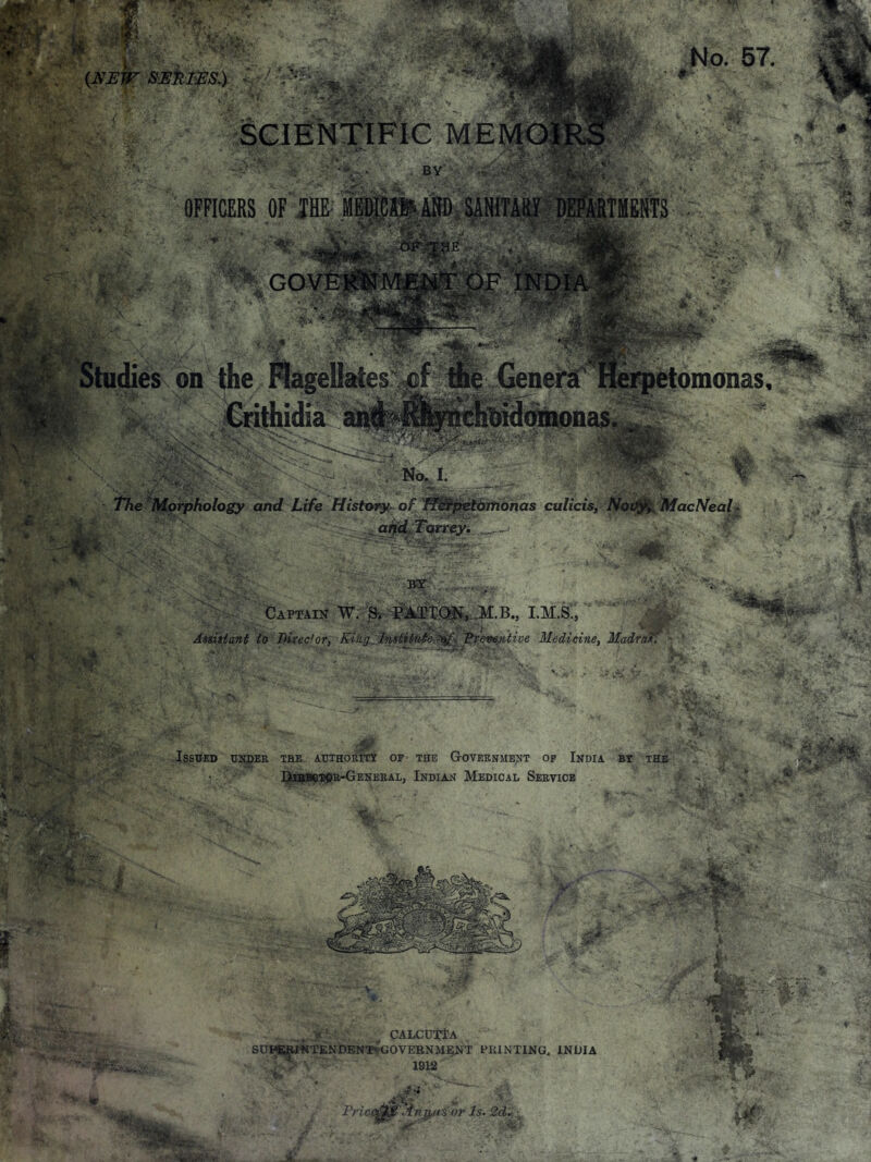 No. 57. (m:w series.) '■  ' SCIENTIFIC MEMOIRS BY OFFICERS OF JHE- MEDICAt-AND SANITARY DEPARTMENTS GOVERNMFNT OF INDIA Studies on the Magellates Herpetomonas, Cflthidia a]R(f^^lfi^chl>id ■ ■ -  The Morphology and Life Histm^y of fJ^j^fieibintnas culiciSf Noif^,lMacNeaL and Torrey. BY Captain W. ^. PAI^XOii, .M.B., I.M.S., Assisiant to Birec'or, King' InntUute >of Preventive Medicine, Madras. Issued ukdee the AUTHoni'df of the Government op Ikdia by the Ete^SeSftu-GENERAL, Indian Medical Service y. ^ CALCUTlA , . SUPERJ^JTENDENT-'gOVERNMENT PKINTING. INDIA WH^ 1912 IS or Is.