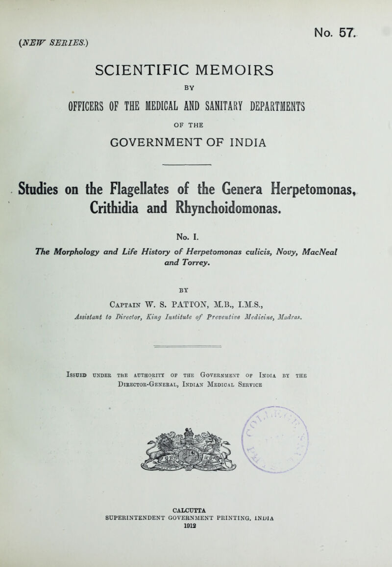SCIENTIFIC MEMOIRS BY ft OFFICERS OF THE MEDICAL AND SANITARY DEPARTMENTS OF THE GOVERNMENT OF INDIA Studies on the Flagellates of the Genera Herpetomonas, Crithidia and Rhynchoidomonas. No. I. TTie Morphology and Life History of Herpetomonas culicis, Novy, MacNeal and Torrey. BY Captain W. S. PATTON, M.B., I.M.S., Assistant to Director, King Institute of Preventive IJedicirie, Madras. ISSU£D UNDER THE AUTHORITY OF THE GOVERNMENT OF IndIA. BY THE Director-General, Indian Medical Service CALCUTTA SUPERINTENDENT GOVERNMENT PRINTING. INDIA 1912