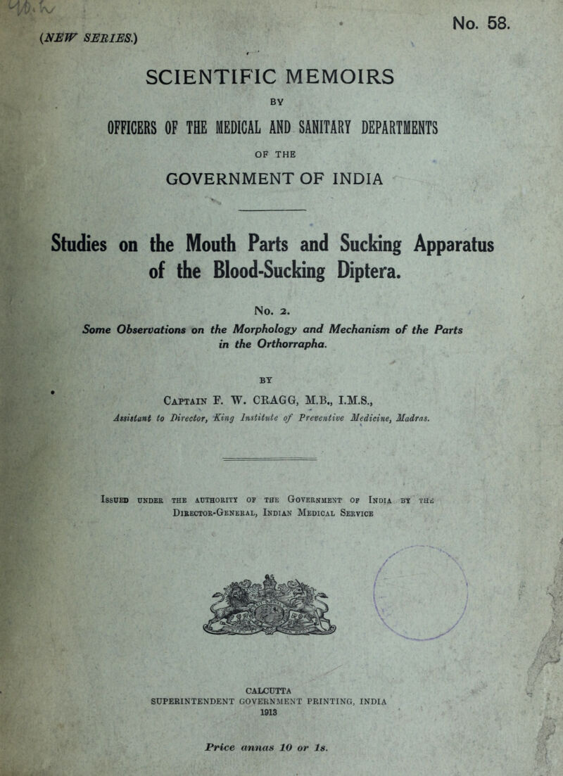 SBBIES.) f * SCIENTIFIC MEMOIRS BY OFFICERS OF THE MEDICAL AND SANITARY DEPARTMENTS OF THE GOVERNMENT OF INDIA Studies on the Mouth Parts and Sucking Apparatus of the Blood-Sucking Diptera. No. 2. Some Observations on the Morphology and Mechanism of the Parts in the Orthorrapha. BY I Captain F. W. CEAGG, M.B., Assistant to Director, King Institute of Preventive Medicine, Madras. Issued under the a.uthoritt of the Government of India by the Director-General, Indian Medical Service i CALCUTTA ^ , SUPERINTENDENT GOVERNMENT PRINTING, INDIA ‘ 1913 ’ . ^ Price annas 10 or Is.