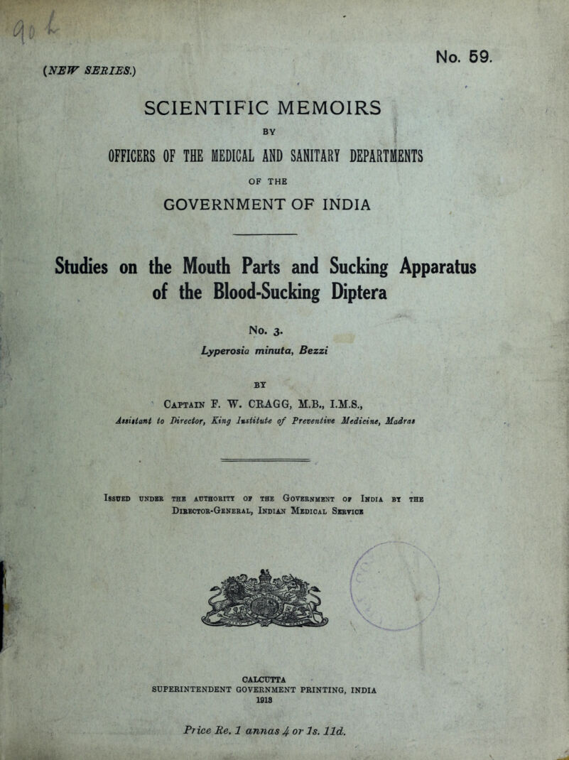 No. 59 {NSJT SSBIBS.) I r SCIENTIFIC MEMOIRS BY j OFFICERS OF THE MEDICAL AND SANITARY DEPARTMENTS OF THE GOVERNMENT OF INDIA Studies on the Mouth Parts and Sucking Apparatus of the Blood-Sucking Diptera No. 3. Lyperosia minuta, Bezzi BY Captain P. W. CRAGG, M.B., I.M.S., Astitiani to Director, King l%sfitute of Preventive Medicine, Madrai Issued undbk the authoeitt 0? the Goveenmbnt op Imoia. bt the Dibectoe-Gkneeal, Indian Medical Sibvick CALCUTTA SUPERINTENDENT GOVERNMENT PRINTING, INDIA 1918 Pr ice Re. 1 annas 4 or Is. lid.
