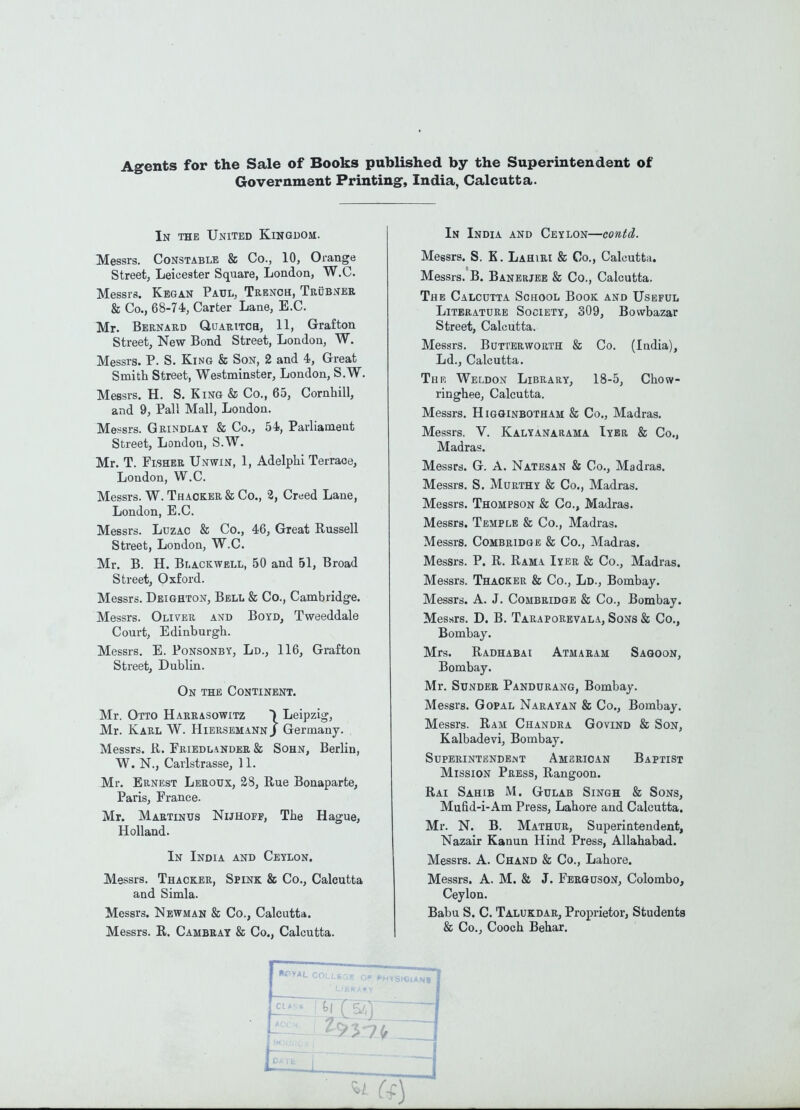 Agents for the Sale of Books published by the Superintendent of Government Printing^, India, Calcutta. In the United Kingdom. Messrs. Constable & Co., 10, Orange Street, Leicester Square, London, W.C. Messrs. Kegan Paul, Trench, Trcbner & Co., 68-74, Carter Lane, E.C. Mr. Bernard Quaritch, 11, Grafton Street, New Bond Street, London, W. Messrs. P. S. King & Son, 2 and 4, Great Smith Street, Westminster, London, S.W. Messrs. H. S. King & Co., 65, Cornhill, and 9, Pall Mall, London. Messrs. Grindlay & Co., 54, Parliament Street, London, S.W. Mr. T. Fisher Unwin, 1, Adelphi Terraoe, London, W.C. Messrs. W. Thacker & Co., 2, Creed Lane, London, E.C. Messrs. LuzAC & Co., 46, Great Russell Street, London, W.C. Mr. B. H. BiiACKWELL, 50 and 51, Broad Street, Oxford. Messrs. Deighton, Bell & Co., Cambridge. Messrs. Oliver and Boyd, Tweeddale Court, Edinburgh. Messrs. E. PoNSONBY, Ld., 116, Grafton Street, Dublin. On the Continent. Mr. Otto Harrasowitz ) Leipzig, Mr. Karl W. Hiersemann J Germany. Messrs. K. Eriedlander & Sohn, Berlin, W. N., Carlstrasse, 11. Mr. Ernest Leroux, 28, Rue Bonaparte, Paris, France. Mr. Martinus Nijhoff, The Hague, Holland. In India and Ceylon. Messrs. Thacker, Spink & Co., Calcutta and Simla. Messrs. Newman & Co., Calcutta. Messrs. R. Cambeay & Co., Calcutta. In India and Ceylon—contd. Messrs. S. K. Lahiri & Co., Calcutta. Messrs. B. Banerjee & Co., Calcutta. The Calcutta School Book and Useful Literature Society, 309, Bowbazar Street, Calcutta. Messrs. Butterworth & Co. (India), Ld., Calcutta. Thr Weldon Library, 18-5, Chow- ringhee, Calcutta. Messrs. Higginbotham & Co., Madras. Messrs. V. Kalyanarama Iyer & Co., Madras. Messrs. G. A. Natesan & Co., Madras. Messrs. S. Murthy & Co., Madras. Messrs. Thompson & Co., Madras. Messrs. Temple & Co., Madras. Messrs. Combridge & Co., Madras. Messrs. P. R. Rama Iyer & Co., Madras. Messrs. Thacker & Co., Ld., Bombay. Messrs. A. J. Combridge & Co., Bombay. Messrs. D. B. Taraporevala, Sons & Co., Bombay. Mrs. Radhabai Atmaram Saqoon, Bombay. Mr. Sunder Pandurang, Bombay. Messrs. Gopal Narayan & Co., Bombay. Messrs. Ram Chandra Govind & Son, Kalbadevi, Bombay. Superintendent American Baptist Mission Press, Rangoon. Rai Sahib M. Gulab Singh & Sons, Mufid-i-Am Press, Lahore and Calcutta. Mr. N. B. Mathur, Superintendent, Nazair Kanun Hind Press, Allahabad. Messrs. A. Chand & Co., Lahore. Messrs. A. M. & J. Ferguson, Colombo, Ceylon. Babu S. C. Talukdar, Proprietor, Students & Co., Cooch Behar. L COLLf^HYSICUNi
