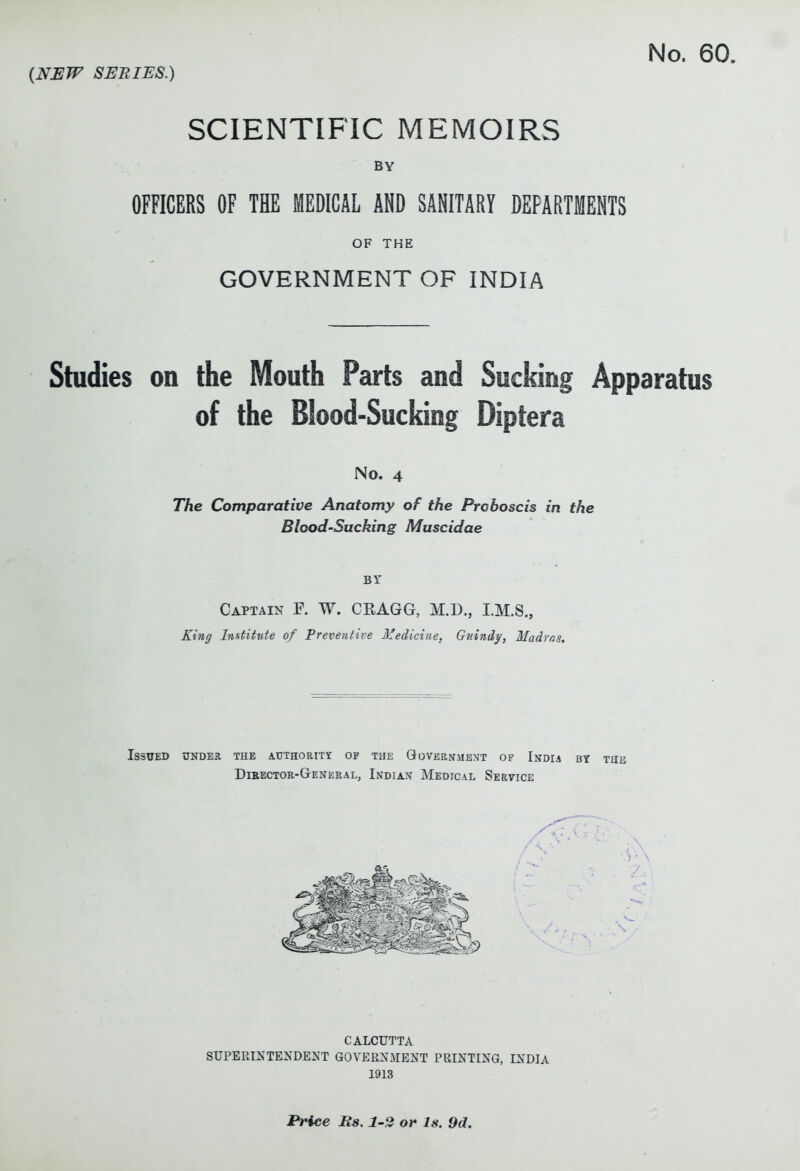 No. 60. (NEW SERIES.) SCIENTIFIC MEMOIRS BY OFFICERS OF THE MEDICAL AND SANITART DEPARTMENTS OF THE GOVERNMENT OF INDIA Studies on the Mouth Parts and Sucking Apparatus of the Blood-Sucking Diptera No. 4 The Comparative Anatomy of the Proboscis in the Blood-Sucking Muscidae BY Captain F. W. CEAGG, M.D., I.M.S., King Institute of Preventit'e Medicine. Guindy, Madras, Issued under the AUTHORixr of the Government op India by tuu Dieectoe-General, Indian Medical Service CALCUTTA SUPERIXTENDEXT GOVERXMEJ{T PRINTING, INDIA 1913