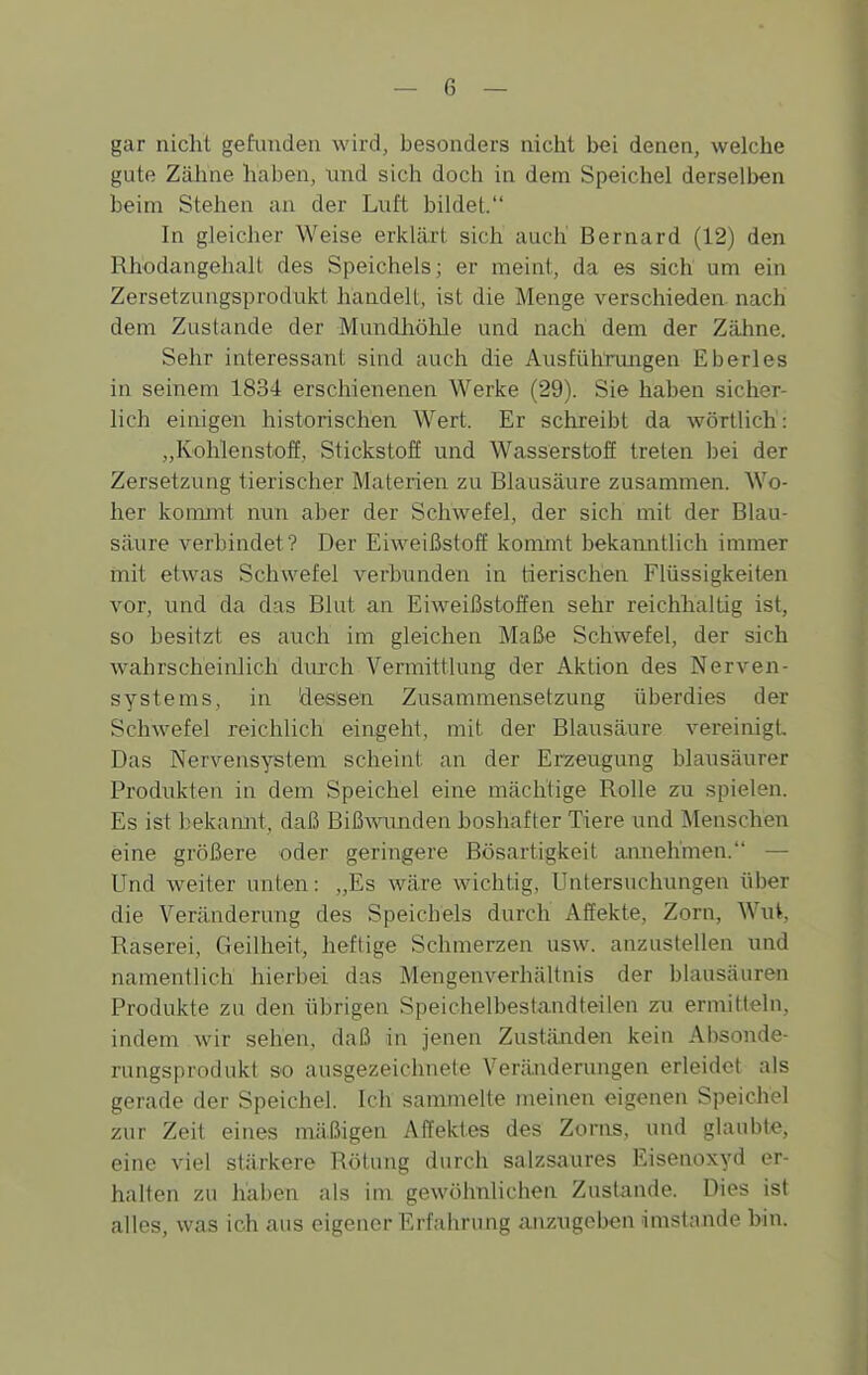 gar nicht gefunden wird, besonders nicht bei denen, welche gute Zähne haben, und sich doch in dem Speichel derselben beim Stehen an der Luft bildet. In gleicher Weise erklärt sich auch Bernard (12) den Rhodangehalt des Speichels; er meint, da es sich um ein Zersetzungsprodiikt handelt, ist die Menge verschieden, nach dem Zustande der Mundhölüe und nach dem der Zähne. Sehr interessant sind auch die Ausführungen Eberles in seinem 1834 erschienenen Werke (29). Sie haben sicher- lich einigen historischen Wert. Er schreibt da wörtlich: „Ivohlenstoff, Stickstoff und Wasserstofi treten bei der Zersetzung tierischer Materien zu Blausäure zusammen. Wo- her kommt nun aber der Schwefel, der sich mit der Blau- säure verbindet? Der Eiweißstoff kommt bekanntlich immer rnit etwas Schwefel verbunden in tierischen Flüssigkeiten vor, und da das Blut an Eiweißstoffen sehr reichhaltig ist, so besitzt es auch im gleichen Maße Schwefel, der sich wahrscheinlich diu'ch Vermittlung der Aktion des Nerven- systems, in äessen Zusammensetzung überdies der Schwefel reichlich eingeht, mit der Blausäure vereinigt Das Nervensystem scheint an der Erzeugung blausäurer Produkten in dem Speichel eine mächtige Rolle zu spielen. Es ist bekamit, daß Biß^vunden boshafter Tiere und Menschen eine größere oder geringere Bösartigkeit annehmen. — Und weiter unten: „Es wäre wichtig, Untersuchungen über die Veränderung des Speichels durch Affekte, Zorn, Wut, Raserei, Geilheit, heftige Schmerzen usw. anzustellen und namentlich hierbei das Mengenverhältnis der blausäuren Produkte zu den übrigen Speichelbestandteilen zu ermitteln, indem wir sehen, daß in jenen Zuständen kein Absonde- rungsprodukt so ausgezeichnete Verä.nderungen erleidet als gerade der Speichel. Ich sammelte meinen eigenen Speichel zur Zeit eines mäßigen Affektes des Zorns, und ghuibte, eine viel stärkere Rötung durch salzsaures Eisenoxyd er- halten zu haben als im gewöhnlichen Zustande. Dies ist alles, was ich aus eigener Erfahrung anzugeben imstande bin.