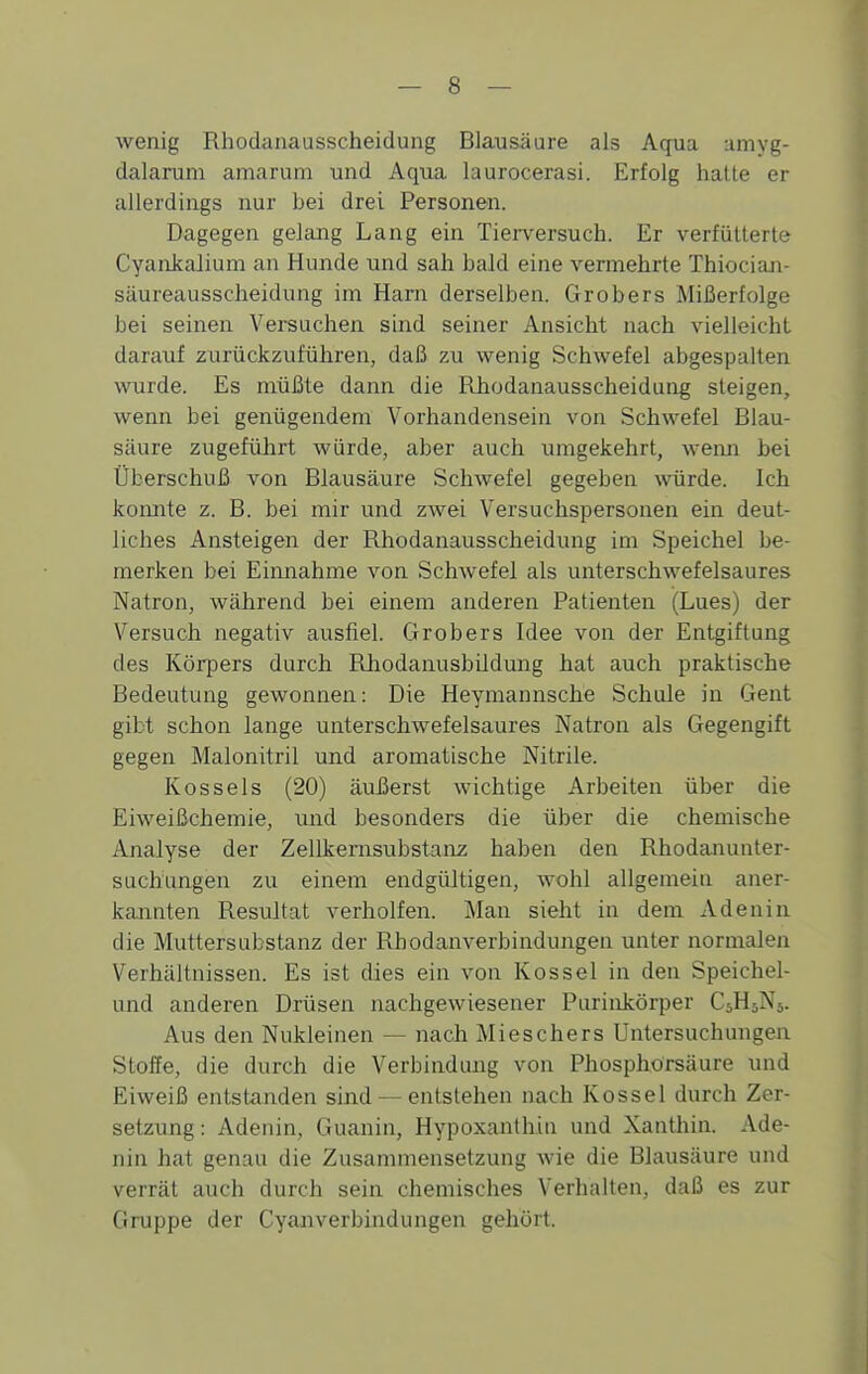 wenig Rhodanausscheidung Blausäure als Aqua umyg- dalarum amarum und Aqua laurocerasi. Erfolg hatte er allerdings nur bei drei Personen. Dagegen gelang Lang ein Tierversuch. Er verfütterte Cyankalium an Hunde und sah bald eine vermehrte Thiocian- säureausscheidung im Harn derselben. Gröbers Mißerfolge bei seinen Versuchen sind seiner Ansicht nach vielleicht darauf zurückzuführen, daß zu wenig Schwefel abgespalten wurde. Es müßte dann die Rhodanausscheidung steigen, wenn bei genügendem Vorhandensein von Schwefel Blau- säure zugeführt würde, aber auch umgekehrt, wemi bei Überschuß von Blausäure Schwefel gegeben würde. Ich komite z. B. bei mir und zwei Versuchspersonen ein deut- liches Ansteigen der Rhodanausscheidung im Speichel be- merken bei Einnahme von Schwefel als unterschwefelsaures Natron, während bei einem anderen Patienten (Lues) der Versuch negativ ausfiel. Gröbers Idee von der Entgiftung des Körpers durch Rliodanusbildung hat auch praktische Bedeutung gewonnen: Die Heymannsche Schule in Gent gibt schon lange unterschwefelsaures Natron als Gegengift gegen Malonitril und aromatische Nitrite. Kossels (20) äußerst wichtige Arbeiten über die Eiweißchemie, und besonders die über die chemische Analyse der Zellkernsubstanz haben den Rhodanunter- suchungen zu einem endgültigen, wohl allgemein aner- kannten Resultat verholfen. Man sieht in dem Adenin die Muttersubstanz der Rbodanverbindungen unter normalen Verhältnissen. Es ist dies ein von Kossei in den Speichel- und anderen Drüsen nachgewiesener Purinkörper C5H5N5. Aus den Nukleinen — nach Mieschers Untersuchungen Stoffe, die durch die Verbindung von Phosphorsäure und Eiweiß entstanden sind — entstehen nach Kossei durch Zer- setzung: Adenin, Guanin, Hypoxanthin und Xanthin. Ade- nin hat genau die Zusammensetzung wie die Blausäure und verrät auch durch sein chemisches Verhalten, daß es zur Gruppe der Cyanverbindungen gehört.