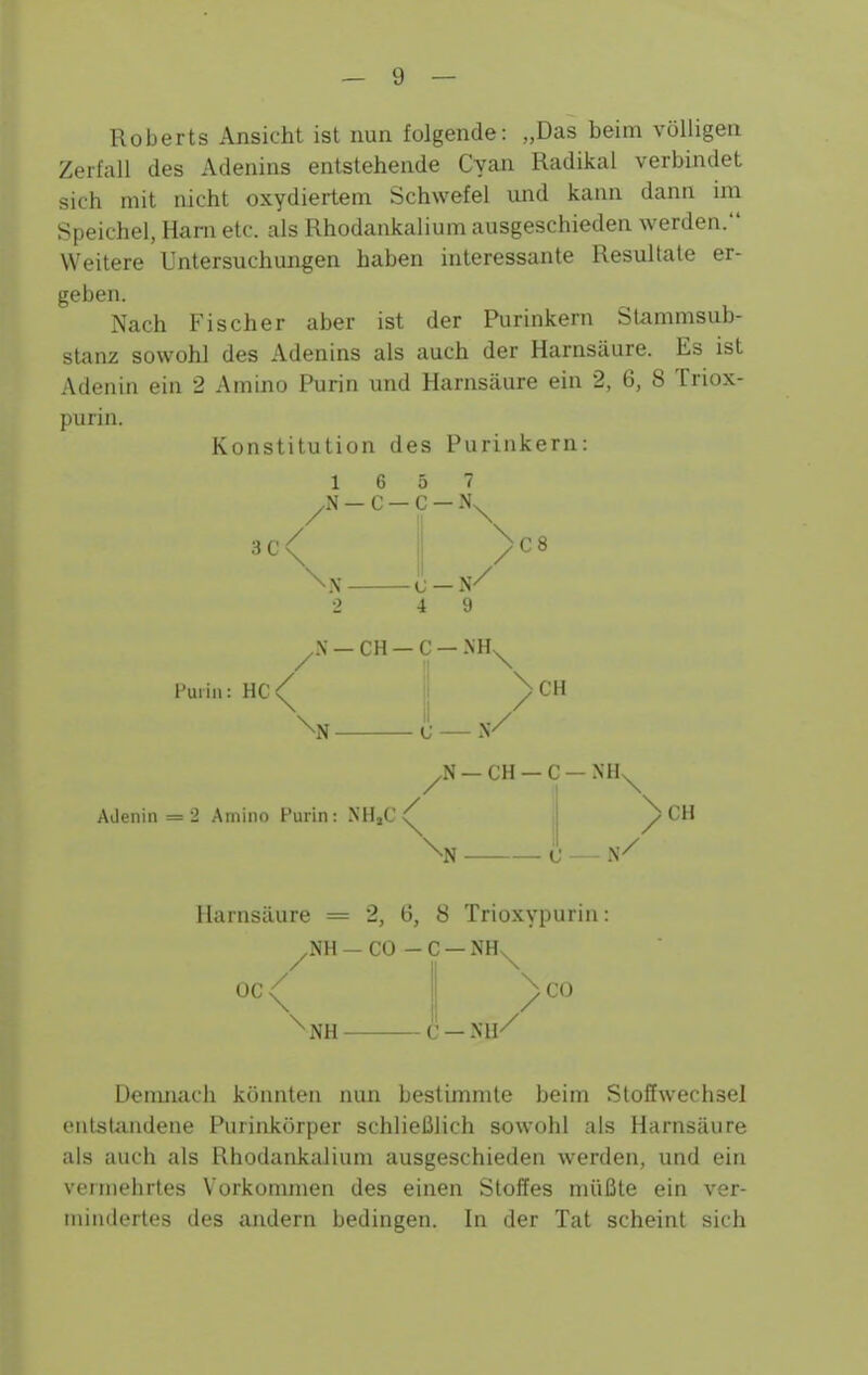 Roberts Ansicht ist nun folgende: „Das beim völligen Zerfall des Adenins entstehende Cyan Radikal verbindet sich mit nicht oxydiertem Schwefel und kann dann im Speichel, Harn etc. als Rhodankalium ausgeschieden werden. Weitere Untersuchungen haben interessante Resultate er- geben. Nach Fischer aber ist der Purinkern St<immsub- sUinz sowohl des Adenins als auch der Harnsäure. Es ist Adenin ein 2 Amino Purin und Harnsäure ein 2, 6, 8 Triox- purin. Konstitution des Purinkern: — C — C — 3C / \ \ / C8 4 9 ^.N —CH —C —.\H^ Fuiiu: HC \ II N —CH —C — NH Alienin = 2 Amino Purin: NHjC ■N \ ^CH Harnsäure = 2, (5, 8 Trioxypurin; ^NH — CO - C — NH^ 00 / 1 CO \ 1 / ^NH C —NH'^ Denmach könnten nun bestimmte beim Stoffwechsel entstandene Purinktirper schließlich sowohl als Harnsäure als auch als Rhodankalium ausgeschieden werden, und ein vermehrtes Vorkommen des einen Stoffes müßte ein ver- mindertes des andern bedingen. In der Tat scheint sich