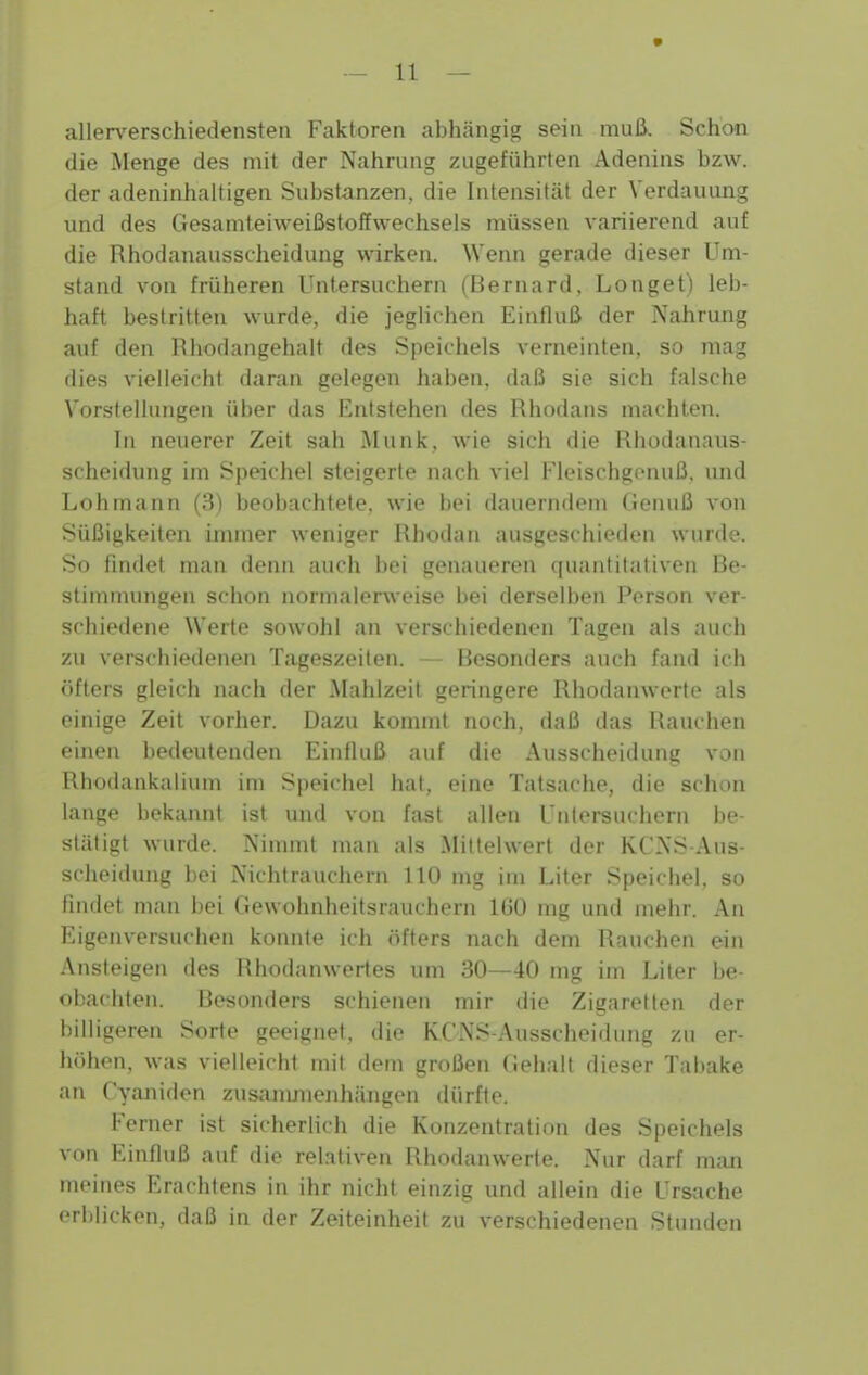 allen'erschiedensten Faktoren abhängig sein muß. Schon die Menge des mit der Nahrung zugeführten Adenins bzw. der adeninhaltigen Substanzen, die Intensität der Verdauung und des Gesamteiweißstoffwechsels müssen variierend auf die Rhodanausscheidung wirken. Wenn gerade dieser Um- stand von früheren Untersuchern (ßernard, Longet) leb- haft bestritten wurde, die jeghchen Einfluß der Nahrung auf den Rhodangehalt des Speichels verneinten, so mag dies vielleicht daran gelegen haben, daß sie sich falsche Vorstellungen über das Entstehen des Rhodans machten. In neuerer Zeit sah Münk, wie sich die Rhodanaus- scheidung im Speichel steigerte nach viel Fleischgonuß, und Lohmann (3) beobachtete, wie hei dauerndem Genuß von Süßigkeiten immer weniger Rhodan ausgeschieden wurde. So ündet man denn auch bei genaueren quantitativen ße- stiminungen schon normalerweise bei derselben Person ver- schiedene Werte sowohl an verschiedenen Tagen als auch zu verschiedenen Tageszeiten. — Besonders auch fand ich öfters gleich nach der Mahlzeit geringere Rhodanwerte als einige Zeit vorher. Dazu kommt noch, daß das Rauchen einen bedeutenden Einfluß auf die Ausscheidung von Rhodankaiium im Speichel hat, eine Tatsache, die schon lange bekannt ist und von fast allen Uniersuchern be- stätigt wurde. Nimmt man als Mittelwert der KCNS Aus- scheidung bei Nichtrauchern 110 mg im Liter Speichel, so findet man bei Gewohnheitsrauchern 160 mg und mehr. An Eigenversuchen konnte ich öfters nach dem Rauchen ein Ansteigen des Rhodanwertes um 30—40 mg im I^iter be- <)i;a(hten. Besondere schienen mir die Zigaretten der l)iliig(Men Sorte geeignet, die KCNS-Ausscheidung zu er- höhen, was vielleicht mit dem großen Gehalt dieser Tabake an Cyaniden zusanmienhängen dürfte. Ferner ist sicherlich die Konzentration des Speichels von Einfluß auf die relativen Rhodanwerte. Nur darf niiui meines Erachtens in ihr nicht einzig und allein die Ursache erblicken, daß in der Zeiteinheit zu verschiedenen Stunden