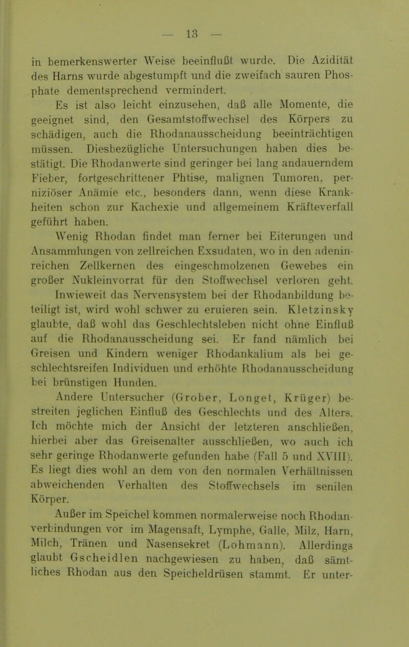 in bemerkenswerter Weise beeinflußt wurde. Die Azidität des Harns wurde abgestumpft und die zweifach sauren Phos- phate dementsprechend vermindert. Es ist also leicht einzusehen, daß alle Momente, die geeignet sind, den Gesamtstoffwechsel des Körpers zu schädigen, auch die Rhodanausscheidung beeinträchtigen müssen. Diesbezügliche Untersuchungen haben dies be- stätigt. Die Rhodanwerte sind geringer bei lang andauerndem Fieber, fortgeschrittener Phtise, malignen Tumoren, per- niziöser Anämie etc., besonders dann, wenn diese Krank- heiten schon zur Kachexie und allgemeinem Kräfteverfall geführt haben. Wenig Rhodan findet man ferner bei Eiterungen und Ansammlungen von zellreichen Exsudaten, wo in den adenin- reichen Zellkernen des eingeschmolzenen Gewebes ein großer Nukleinvorrat für den Stoffwechsel verloren geht. Inwieweit das Nen-^ensystem bei der Rhodanbildung be- teiligt ist, wird wohl schwer zu eruieren sein. Kletzinsky glaubte, daß wohl das Geschlechtsleben nicht ohne Einfluß auf die Rhodanausscheidung sei. Er fand nämlich bei Greisen und Kindern weniger Rhodankalium als bei ge- schlechtsreifen Indi\iduen und erhöhte Rhodanausscheidung bei brünstigen Hunden. Andere L'ntersucher (Grober, Longet, Krüger) be- streiten jeglichen Einfluß des Geschlechts und des Alters. Ich möchte mich der Ansicht der letzteren anschließen, hieri)ei aber das Greisenalfer ausschließen, wo auch ich sehr geringe Rhodanwerte gefunden habe (Fall 5 und XVllI). Es liegt dies wohl an dem von den normalen Verhältnissen abweichenden Verhalten des Stoffwechsels im senilen Körper. Außer im Speichel kommen normalerweise noch Rhodan Verbindungen vor im Magensaft, Lymphe, Galle, Milz, Harn, Milch, Tränen und Nasensekret (Lohmann). Allerdings glaubt Gscheidlen nachgewiesen zu haben, daß sämt- liches Rhodan aus den Speicheldrüsen stammt. Er unter-