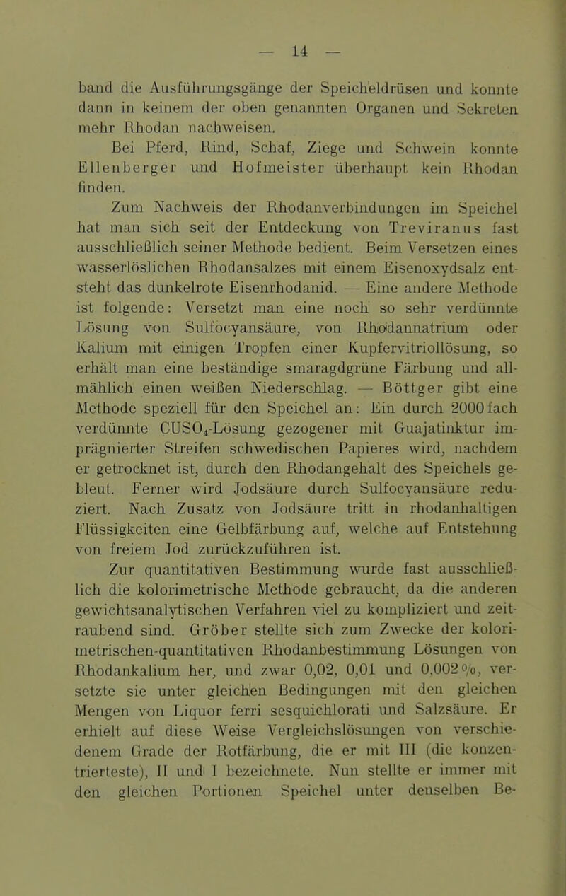 band die Ausführungsgänge der Speicheldrüsen und konnte dann in keinem der oben genannten Organen und Sekreten inelir iiliodan nachweisen. Bei Pferd, Rind, Schaf, Ziege und Schwein konnte Ellenberger und Hofmeister überhaupt kein Rhodan finden. Zum Nachweis der Rhodanverbindungen im Speichel iiat man sich seit der Entdeckung von Treviranus fast ausschließlich seiner Methode bedient. Beim Versetzen eines wasserlöslichen Rhodansalzes mit einem Eisenoxydsalz ent- steht das dunkelrote Eisenrhodanid. — Eine andere Methode ist folgende: V^ersetzt man eine noch so sehr verdünnte Lösung von Sulfocyansäure, von Rlicdannatrium oder Kalium mit einigen Tropfen einer Kupfervitriollösung, so erhält man eine beständige smaragdgrüne Färbung und all- mählich einen weißen Niederschlag. — Böttger gibt eine Methode speziell für den Speichel an: Ein durch 2000fach verdümite C.US04-Lösung gezogener mit Guajatinitur im- prägnierter Streifen schwedischen Papieres wird, nachdem er getrocknet ist, durch den Rhodangehalt des Speichels ge- bleut. Ferner wird Jodsäure durch Sulfocyansäure redu- ziert. Nach Zusatz von Jodsäure tritt in rhodanhaltigen Flüssigkeiten eine Gelbfärbung auf, welche auf Entstehung von freiem Jod zuräckzuführen ist. Zur quantitativen Bestimmung wurde fast ausschließ- lich die kolorimetrische Methode gebraucht, da die anderen gewichtsanalytischen Verfahren viel zu kompliziert und zeit- raubend sind. Gröber stellte sich zum Zw^ecke der kolori- metrischen-cpiantitativen Rhodanbestimmung Lösungen von Rhodankalium her, und zwar 0,02, 0,01 und 0.002 ob, ver- setzte sie unter gleichen Bedingungen mit den gleichen Mengen von Liquor ferri sesquichlorati mid Salzsäure. Er erhielt auf diese Weise Vergleichslösmagen von verschie- denem Grade der Rotfärbung, die er mit HI (die konzen- trierteste), H und. I bezeichnete. Nun stellte er immer mit den gleichen Portionen Speichel unter denselben Be-