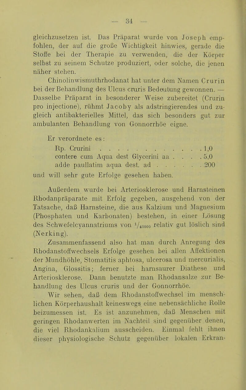 gleichzusetzen ist. Das Präparat wurde von Joseph emp- fohlen, der auf die große Wichtigkeit hinwies, gerade die Stoffe bei der Therapie zu verwenden, die der Körper selbst zu seinem Schutze produziert, oder solche, die jenen näher stehen. Chinolinwismuthrhodanat hat unter dem Namen Crurin bei der Behandlung des Ulcus croris Bedeuüung gewonnen. — Dasselbe Präparat in besonderer Weise zubereitet (Crurin pro injectione), rühmt Jacoby als adstringierendes und zu- gleich antibakterielles Mittel, das sich besonders gut zur ambulanten Behandlung von Gonnorrhöe eigne. Er verordnete es: Rp. Grurini 1,0 contere cum Aqua dest Glycerini aa . . . .5,0 adde paullatim aqua dest. ad 200 und will sehr gute Erfolge gesehen haben. Außerdem wurde bei Arteriosklerose und Harnsteinen Rhodanpräparate mit Erfolg gegeben, ausgehend von der Tatsache, daß Harnsteine, die aus Kalzium und Magnesium (Phosphaten und Karbonaten) bestehen, in einer Lösung des Schwefelcyamiatriums von Vmooo relativ gut löslich sind (Nerking). Zusammenfassend also hat man durch Anregung des RhodanstofEwechsels Erfolge gesehen bei allen Aft'eklionen der Mundhöhle, Stomatitis aphtosa, ulcerosa und mercurialis, Angina, Glossitis; ferner bei harnsaurer Diathese und Arteriosklerose. Dann benutzte man Rhodansalze zur Be- handlung des Ulcus cruris und der Gonnorrhöe. Wir sehen, daß dem Rhodansloffwechsel im mensch- lichen Körperhaushalt keineswegs eine nebensächliche Rolle beizumessen ist. Es ist anzunehmen, daß Älenschen mit geringen Rhodanwerten im Nachteil sind gegenüber denen, die viel Rhodankalium ausscheiden. Einmal fehlt ihnen dieser physiologische Schutz gegenüber lokalen Erkran-