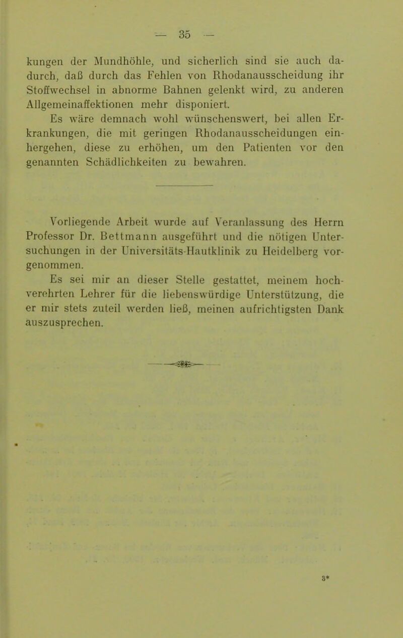 kungen der Mundhöhle, und sicherlich sind sie auch da- durch, daß durch das Fehlen von Rhodanausscheidung ihr Stoffwechsel in abnorme Bahnen geleiikt wird, zu anderen Allgemeinaffektionen mehr disponiert. Es wäre demnach wohl wünschenswert, bei allen Er- krankungen, die mit geringen Rhodanausscheidungen ein- hergehen, diese zu erhöhen, um den Patienten vor den genannten Schädlichkeiten zu bewahren. Vorliegende Arbeit wurde auf Veranlassung des Herrn Professor Dr. Bettmann ausgeführt und die nötigen Unter- suchungen in der Universitäts-Hautklinik zu Heidelberg vor- genommen. Es sei mir an dieser Stelle gestattet, meinem hoch- verehrten Lehrer für die liebenswürdige Unterstützung, die er mir stets zuteil werden ließ, meinen aufrichtigsten Dank auszusprechen. 8*
