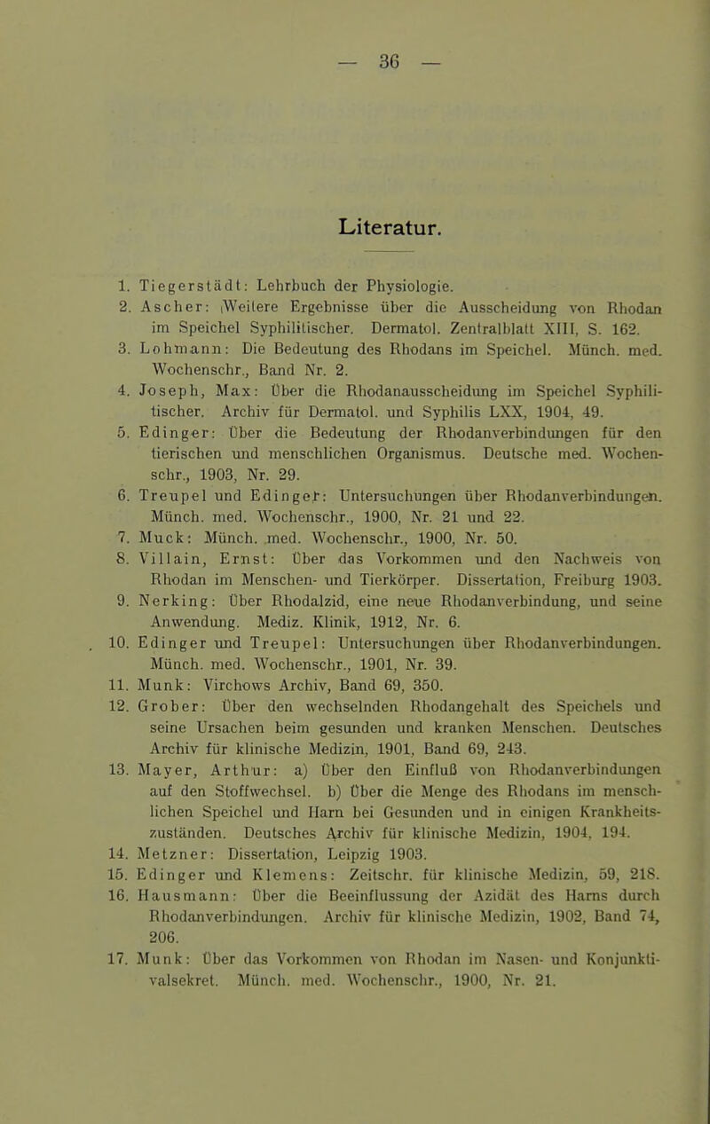 Literatur. 1. Tiegerstädt: Lehrbuch der Physiologie. 2. Ascher: iWeilere Ergebnisse über die Ausscheidung von Rhodan im Speichel Syphiliüscher. Dermatol. Zentralblalt XIII, S. 162. 3. Lohrnann: Die Bedeutung des Rhodans im Speichel. Münch, med. Wochenschr., Band Nr. 2. 4. Joseph, Max: Über die Rhodanausscheidung im Speichel Syphili- tischer. Archiv für Dermatol. und Syphilis LXX, 1904, 49. 5. Edinger: Über die Bedeutung der Rhodanverbindungen für den tierischen und menschlichen Organismus. Deutsche med. Wochen- schr., 1903, Nr. 29. 6. Treupel und Edingef: Untersuchungen über Rhodanverbindungen. Münch, med. Wochenschr., 1900, Nr. 21 und 22. 7. Muck: Münch, med. Wochenschr., 1900, Nr. 50. S. Villain, Ernst: Über das Vorkommen und den Nachweis von Rhodan im Menschen- und Tierkörper. Dissertation, Freiburg 1903. 9. Nerking: Über Rhodalzid, eine neoie Rliodanverbindung, und seine Anwendung. Mediz. Klinik, 1912, Nr. 6. 10. Edinger und Treupel: Untersuchungen über Rhodanverbindungen. Münch, med. Wochenschr., 1901, Nr. 39. 11. Münk: Virchows Archiv, Band 69, 350. 12. Grober: Ober den wechselnden Rhodangehalt des Speichels und seine Ursachen beim gesunden und kranken Menschen. Deutsches Archiv für klinische Medizin, 1901, Band 69, 243. 13. Mayer, Arthur: a) Über den Einfluß von Rhodanverbindungen auf den Stoffwechsel, b) Über die Menge des Rhodans im mensch- lichen Speichel and Harn bei Gesunden und in einigen Krankheils- zuständen. Deutsches Archiv für klinische Medizin, 1904, 194. 14. Metzner: Dissertation, Leipzig 1903. 15. Edinger und Klemens: Zeitschr. für klinische Medizin, 59, 218. 16. Hausmann: Über die Beeinflussung der Azidäl des Harns durch Rhodanverbindungen. Archiv für klinische Medizin, 1902, Band 74, 206. 17. Münk: Über das Vorkommen von Rhodan im Nasen- und Konjunkli- valsekret. Münch, med. Wochensclir., 1900, Nr. 21.